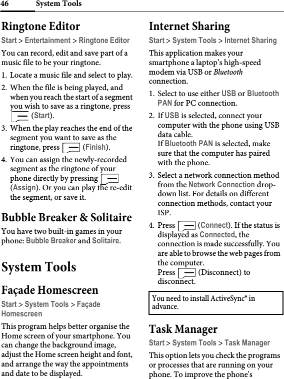 System Tools46Ringtone EditorStart &gt; Entertainment &gt; Ringtone EditorYou can record, edit and save part of a music file to be your ringtone.1. Locate a music file and select to play.2. When the file is being played, and when you reach the start of a segment you wish to save as a ringtone, press  (Start).3. When the play reaches the end of the segment you want to save as the ringtone, press   (Finish).4. You can assign the newly-recorded segment as the ringtone of your phone directly by pressing   (Assign). Or you can play the re-edit the segment, or save it.Bubble Breaker &amp; SolitaireYou have two built-in games in your phone: Bubble Breaker and Solitaire.System ToolsFaçade HomescreenStart &gt; System Tools &gt; Façade HomescreenThis program helps better organise the Home screen of your smartphone. You can change the background image, adjust the Home screen height and font, and arrange the way the appointments and date to be displayed.Internet SharingStart &gt; System Tools &gt; Internet SharingThis application makes your smartphone a laptop’s high-speed modem via USB or Bluetooth connection.1. Select to use either USB or Bluetooth PAN for PC connection.2. If USB is selected, connect your computer with the phone using USB data cable.If Bluetooth PAN is selected, make sure that the computer has paired with the phone.3. Select a network connection method from the Network Connection drop-down list. For details on different connection methods, contact your ISP.4. Press  (Connect). If the status is displayed as Connected, the connection is made successfully. You are able to browse the web pages from the computer.Press   (Disconnect) to disconnect.Task ManagerStart &gt; System Tools &gt; Task ManagerThis option lets you check the programs or processes that are running on your phone. To improve the phone&apos;s You need to install ActiveSync® in advance.