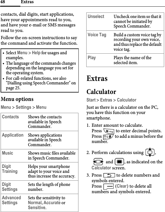 Extras48contacts, dial digits, start applications, have your appointments read to you, and have your e-mail or SMS messages read to you.Follow the on-screen instructions to say the command and activate the function.Menu optionsMenu &gt; Settings &gt; MenuExtrasCalculatorStart &gt; Extras &gt; CalculatorJust as there is a calculator on the PC, you have this function on your smartphone.1. Enter amount to calculate. Press   to enter decimal points.Press   to add a minus before the number.2. Perform calculations using  ,  and  , as indicated on the Calculator screen.3. Press   to delete numbers and symbols entered.Press  (Clear) to delete all numbers and symbols entered.•Select Menu &gt; Help for usages and examples.• The language of the commands changes depending on the language you set for the operating system.• For call-related functions, see also &quot;Dialling using Speech Commander&quot; on page 25.Contacts Shows the contacts available in Speech Commander.Application Shows applications available in Speech Commander.Music Shows music files available in Speech Commander.Digit TrainingHelps your smartphone adapt to your voice and thus increase the accuracy.Digit SettingsSets the length of phone number.Advanced SettingsSets the sensitivity to Normal, Accurate or Sensitive.Unselect Uncheck one item so that it cannot be initiated by Speech Commander.Voice Tag Build a custom voice tag by recording your own voice, and thus replace the default voice tag.Play Plays the name of the selected item.