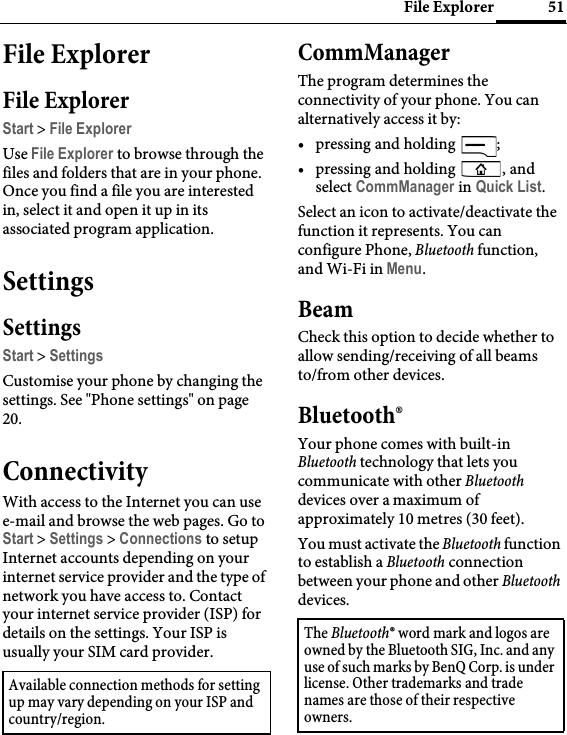 51File ExplorerFile ExplorerFile ExplorerStart &gt; File ExplorerUse File Explorer to browse through the files and folders that are in your phone. Once you find a file you are interested in, select it and open it up in its associated program application.SettingsSettingsStart &gt; SettingsCustomise your phone by changing the settings. See &quot;Phone settings&quot; on page 20.ConnectivityWith access to the Internet you can use e-mail and browse the web pages. Go to Start &gt; Settings &gt; Connections to setup Internet accounts depending on your internet service provider and the type of network you have access to. Contact your internet service provider (ISP) for details on the settings. Your ISP is usually your SIM card provider.CommManagerThe program determines the connectivity of your phone. You can alternatively access it by:• pressing and holding  ;• pressing and holding  , and select CommManager in Quick List.Select an icon to activate/deactivate the function it represents. You can configure Phone, Bluetooth function, and Wi-Fi in Menu.BeamCheck this option to decide whether to allow sending/receiving of all beams to/from other devices.Bluetooth®Your phone comes with built-in Bluetooth technology that lets you communicate with other Bluetooth devices over a maximum of approximately 10 metres (30 feet).You must activate the Bluetooth function to establish a Bluetooth connection between your phone and other Bluetooth devices.Available connection methods for setting up may vary depending on your ISP and country/region.The Bluetooth® word mark and logos are owned by the Bluetooth SIG, Inc. and any use of such marks by BenQ Corp. is under license. Other trademarks and trade names are those of their respective owners.