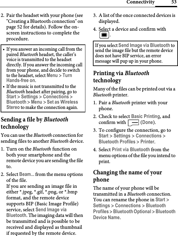 53Connectivity2. Pair the headset with your phone (see &quot;Creating a Bluetooth connection&quot; on page 52 for details). Follow the on-screen instructions to complete the procedure.Sending a file by Bluetooth technologyYou can use the Bluetooth connection for sending files to another Bluetooth device.1. Turn on the Bluetooth function on both your smartphone and the remote device you are sending the file to.2. Select Beam... from the menu options of the file.If you are sending an image file in either *.jpeg, *.gif, *.png, or *.bmp format, and the remote device supports BIP (Basic Image Profile) service, select Send Image via Bluetooth. The imaging data will then be transmitted and is possible to be received and displayed as thumbnail if requested by the remote device.3. A list of the once connected devices is displayed.4. Select a device and confirm with .Printing via Bluetooth technologyMany of the files can be printed out via a Bluetooth printer. 1. Pair a Bluetooth printer with your phone.2. Check to select Basic Printing, and confirm with   (Done).3. To configure the connection, go to Start &gt; Settings &gt; Connections &gt; Bluetooth Profiles &gt; Printer.4. Select Print via Bluetooth from the menu options of the file you intend to print.Changing the name of your phoneThe name of your phone will be transmitted in a Bluetooth connection. You can rename the phone in Start &gt; Settings &gt; Connections &gt; Bluetooth Profiles &gt; Bluetooth Optional &gt; Bluetooth Device Name.• If you answer an incoming call from the paired Bluetooth headset, the caller’s voice is transmitted to the headset directly. If you answer the incoming call from your phone, and decide to switch to the headset, select Menu &gt; Turn Hands-free on.• If the music is not transmitted to the Bluetooth headset after pairing, go to Start &gt; Settings &gt; Connections &gt; Bluetooth &gt; Menu &gt; Set as Wireless Stereo to make the connection again.If you select Send Image via Bluetooth to send the image file but the remote device does not have BIP service, an error message will pup up in your phone.