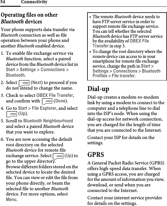 Connectivity54Operating files on other Bluetooth devicesYour phone supports data transfer via Bluetooth connection as well as file operation between your phone and another Bluetooth enabled device.1. To enable file exchange service via Bluetooth function, select a paired device from the Bluetooth device list in Start &gt; Settings &gt; Connections &gt; Bluetooth.2. Select  (Next) to proceed if you do not intend to change the name.3. Check to select OBEX File Transfer, and confirm with   (Done).4. Go to Start &gt; File Explorer, and select  (Up).5. Scroll to Bluetooth Neighbourhood and select a paired Bluetooth device that you want to explore.6. You are now accessing the default root directory on the selected Bluetooth device for remote file exchange service. Select   (Up) to go to the upper directory.Browse different folders stored on the selected device to locate the desired file. You can view or edit the file from your phone directly, or beam the selected file to another Bluetooth device. For more options, select Menu.Dial-upDial-up creates a modem-to-modem link by using a modem to connect to the computer and a telephone line to dial into the ISP’s node. When using the dial-up access for network connection, you are charged for the length of time that you are connected to the Internet.Contact your ISP for details on the settings.GPRSA General Packet Radio Service (GPRS) offers high-speed data transfer. When using a GPRS access, you are charged for the amount of information you view, download, or send when you are connected to the Internet.Contact your internet service provider for details on the settings.•The remote Bluetooth device needs to have FTP server service in order to support remote file exchange service. You can tell whether the selected Bluetooth device has FTP server service by the availability of OBEX File Transfer in step 3.• To change the root directory where the remote device can access to in your smartphone for remote file exchange service, change the path in Start &gt; Settings &gt; Connections &gt; Bluetooth Profiles &gt; File transfer.