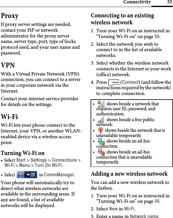 55ConnectivityProxyIf proxy server settings are needed, contact your ISP or network administrator for the proxy server name, server type, port, type of Socks protocol used, and your user name and password.VPNWith a Virtual Private Network (VPN) connection, you can connect to a server in your corporate network via the Internet.Contact your internet service provider for details on the settings.Wi-FiWi-Fi lets your phone connect to the Internet, your VPN, or another WLAN-enabled device via a wireless access point.Turning Wi-Fi on•Select Start &gt; Settings &gt; Connections &gt; Wi-Fi &gt; Menu &gt; Turn On Wi-Fi.•Select  in CommManager.Your phone will automatically try to detect what wireless networks are available in the surrounding areas. If any are found, a list of available networks will be displayed.Connecting to an existing wireless network1. Turn your Wi-Fi on as instructed in &quot;Turning Wi-Fi on&quot; on page 55.2. Select the network you wish to connect to in the list of available networks.3. Select whether the wireless network connects to the Internet or your work (office) network. 4. Press  (Connect) (and follow the instructions required by the network) to complete connection.Adding a new wireless networkYou can add a new wireless network to the listbox.1. Turn your Wi-Fi on as instructed in &quot;Turning Wi-Fi on&quot; on page 55.2. Select New in Wi-Fi.3. Enter a name in Network name.•  shows beside a network that requires user ID, password, and authentication.•  shows beside a free public network.•  shows beside the network that is unavailable temporarily.•  shows beside an ad-hoc connection.•  shows beside an ad-hoc connection that is unavailable temporarily.