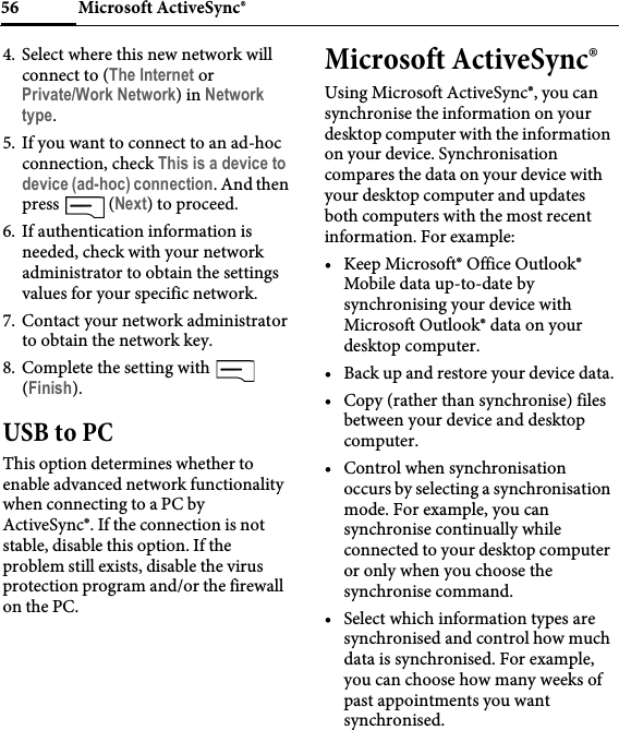 Microsoft ActiveSync®564. Select where this new network will connect to (The Internet or Private/Work Network) in Network type.5. If you want to connect to an ad-hoc connection, check This is a device to device (ad-hoc) connection. And then press  (Next) to proceed.6. If authentication information is needed, check with your network administrator to obtain the settings values for your specific network.7. Contact your network administrator to obtain the network key.8. Complete the setting with   (Finish).USB to PCThis option determines whether to enable advanced network functionality when connecting to a PC by ActiveSync®. If the connection is not stable, disable this option. If the problem still exists, disable the virus protection program and/or the firewall on the PC.Microsoft ActiveSync®Using Microsoft ActiveSync®, you can synchronise the information on your desktop computer with the information on your device. Synchronisation compares the data on your device with your desktop computer and updates both computers with the most recent information. For example:• Keep Microsoft® Office Outlook® Mobile data up-to-date by synchronising your device with Microsoft Outlook® data on your desktop computer.• Back up and restore your device data.• Copy (rather than synchronise) files between your device and desktop computer.• Control when synchronisation occurs by selecting a synchronisation mode. For example, you can synchronise continually while connected to your desktop computer or only when you choose the synchronise command.• Select which information types are synchronised and control how much data is synchronised. For example, you can choose how many weeks of past appointments you want synchronised.