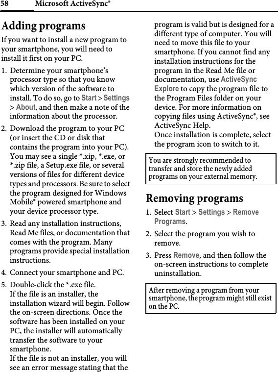 Microsoft ActiveSync®58Adding programsIf you want to install a new program to your smartphone, you will need to install it first on your PC.1. Determine your smartphone’s processor type so that you know which version of the software to install. To do so, go to Start &gt; Settings &gt; About, and then make a note of the information about the processor.2. Download the program to your PC (or insert the CD or disk that contains the program into your PC). You may see a single *.xip, *.exe, or *.zip file, a Setup.exe file, or several versions of files for different device types and processors. Be sure to select the program designed for Windows Mobile® powered smartphone and your device processor type.3. Read any installation instructions, Read Me files, or documentation that comes with the program. Many programs provide special installation instructions.4. Connect your smartphone and PC.5. Double-click the *.exe file.If the file is an installer, the installation wizard will begin. Follow the on-screen directions. Once the software has been installed on your PC, the installer will automatically transfer the software to your smartphone.If the file is not an installer, you will see an error message stating that the program is valid but is designed for a different type of computer. You will need to move this file to your smartphone. If you cannot find any installation instructions for the program in the Read Me file or documentation, use ActiveSync Explore to copy the program file to the Program Files folder on your device. For more information on copying files using ActiveSync®, see ActiveSync Help.Once installation is complete, select the program icon to switch to it.Removing programs1. Select Start &gt; Settings &gt; Remove Programs.2. Select the program you wish to remove.3. Press Remove, and then follow the on-screen instructions to complete uninstallation.You are strongly recommended to transfer and store the newly added programs on your external memory.After removing a program from your smartphone, the program might still exist on the PC.