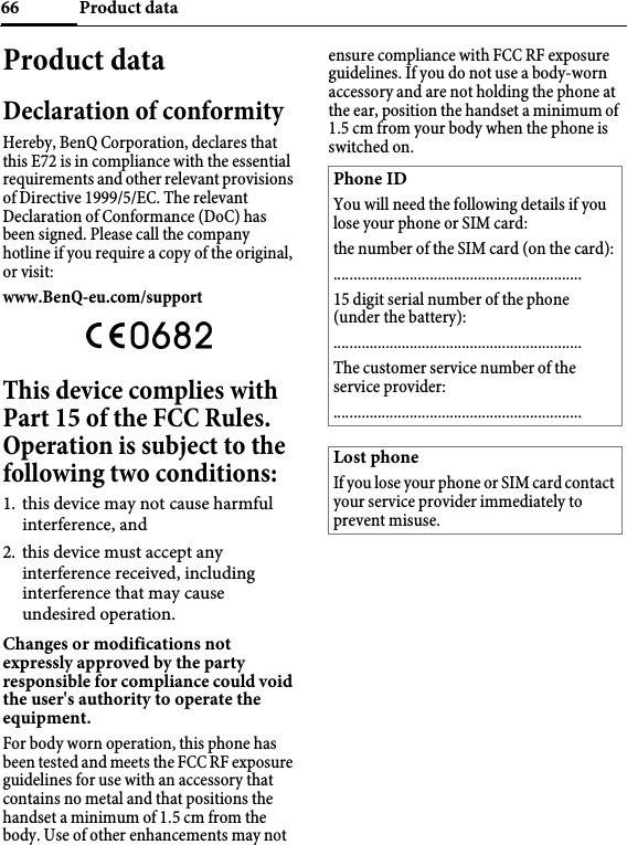 Product data66Product dataDeclaration of conformityHereby, BenQ Corporation, declares that this E72 is in compliance with the essential requirements and other relevant provisions of Directive 1999/5/EC. The relevant Declaration of Conformance (DoC) has been signed. Please call the company hotline if you require a copy of the original, or visit:www.BenQ-eu.com/support This device complies with Part 15 of the FCC Rules. Operation is subject to the following two conditions:1. this device may not cause harmful interference, and2. this device must accept any interference received, including interference that may cause undesired operation.Changes or modifications not expressly approved by the party responsible for compliance could void the user&apos;s authority to operate the equipment.For body worn operation, this phone has been tested and meets the FCC RF exposure guidelines for use with an accessory that contains no metal and that positions the handset a minimum of 1.5 cm from the body. Use of other enhancements may not ensure compliance with FCC RF exposure guidelines. If you do not use a body-worn accessory and are not holding the phone at the ear, position the handset a minimum of 1.5 cm from your body when the phone is switched on.Phone IDYou will need the following details if you lose your phone or SIM card: the number of the SIM card (on the card):..............................................................15 digit serial number of the phone (under the battery):..............................................................The customer service number of the service provider:..............................................................Lost phoneIf you lose your phone or SIM card contact your service provider immediately to prevent misuse.