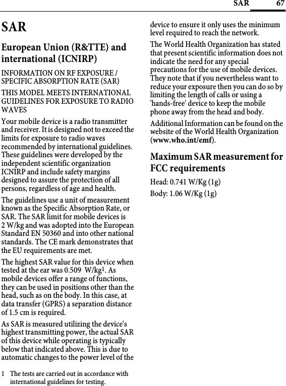 67SARSAREuropean Union (R&amp;TTE) and international (ICNIRP)INFORMATION ON RF EXPOSURE / SPECIFIC ABSORPTION RATE (SAR)THIS MODEL MEETS INTERNATIONAL GUIDELINES FOR EXPOSURE TO RADIO WAVESYour mobile device is a radio transmitter and receiver. It is designed not to exceed the limits for exposure to radio waves recommended by international guidelines. These guidelines were developed by the independent scientific organization ICNIRP and include safety margins designed to assure the protection of all persons, regardless of age and health.The guidelines use a unit of measurement known as the Specific Absorption Rate, or SAR. The SAR limit for mobile devices is 2 W/kg and was adopted into the European Standard EN 50360 and into other national standards. The CE mark demonstrates that the EU requirements are met. The highest SAR value for this device when tested at the ear was 0.509  W/kg1. As mobile devices offer a range of functions, they can be used in positions other than the head, such as on the body. In this case, at data transfer (GPRS) a separation distance of 1.5 cm is required.As SAR is measured utilizing the device&apos;s highest transmitting power, the actual SAR of this device while operating is typically below that indicated above. This is due to automatic changes to the power level of the device to ensure it only uses the minimum level required to reach the network. The World Health Organization has stated that present scientific information does not indicate the need for any special precautions for the use of mobile devices. They note that if you nevertheless want to reduce your exposure then you can do so by limiting the length of calls or using a &apos;hands-free&apos; device to keep the mobile phone away from the head and body. Additional Information can be found on the website of the World Health Organization (www.who.int/emf).Maximum SAR measurement for FCC requirementsHead: 0.741 W/Kg (1g)Body: 1.06 W/Kg (1g)1 The tests are carried out in accordance with international guidelines for testing.