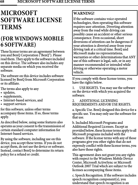 MICROSOFT SOFTWARE LICENSE TERMS68MICROSOFTSOFTWARE LICENSE TERMS (FOR WINDOWS MOBILE 6 SOFTWARE)These license terms are an agreement between you and BenQ Corporation (&quot;BenQ&quot;). Please read them. They apply to the software included on this device. The software also includes any separate media on which you received the software.The software on this device includes software licensed by BenQ from Microsoft Corporation or its affiliate.The terms also apply to any•updates, • supplements, • Internet-based services, and• support servicesfor this software, unless other terms accompany those items. If so, those terms apply.As described below, using some features also operates as your consent to the transmission of certain standard computer information for Internet-based services.By using the software, including use on this device, you accept these terms. If you do not accept them, do not use the device or software. Instead, contact BenQ to determine its return policy for a refund or credit.If you comply with these license terms, you have the rights below.1. USE RIGHTS. You may use the software on the device with which you acquired the software.2. ADDITIONAL LICENSING REQUIREMENTS AND/OR USE RIGHTS.a. Specific Use. BenQ designed this device for a specific use. You may only use the software for that use.b. Included Microsoft Programs and Additional Required Licenses. Except as provided below, these license terms apply to all Microsoft programs included with the software. If the license terms with any of those programs give you other rights that do not expressly conflict with these license terms, you also have those rights. This agreement does not grant you any rights with respect to the Windows Mobile Device Center, Microsoft ActiveSync or Microsoft Outlook 2007 Trial which are subject to the licenses accompanying those items.c. Speech Recognition. If the software includes speech recognition component(s), you understand that speech recognition is an WARNING!If the software contains voice operated technologies, then operating this software requires user attention. Diverting attention away from the road while driving can possibly cause an accident or other serious consequence. Even occasional, short diversions of attention can be dangerous if your attention is diverted away from your driving task at a critical time. BenQ and Microsoft make no representations, warranties or other determinations that ANY use of this software is legal, safe, or in any manner recommended or intended while driving or otherwise operating a motor vehicle. 