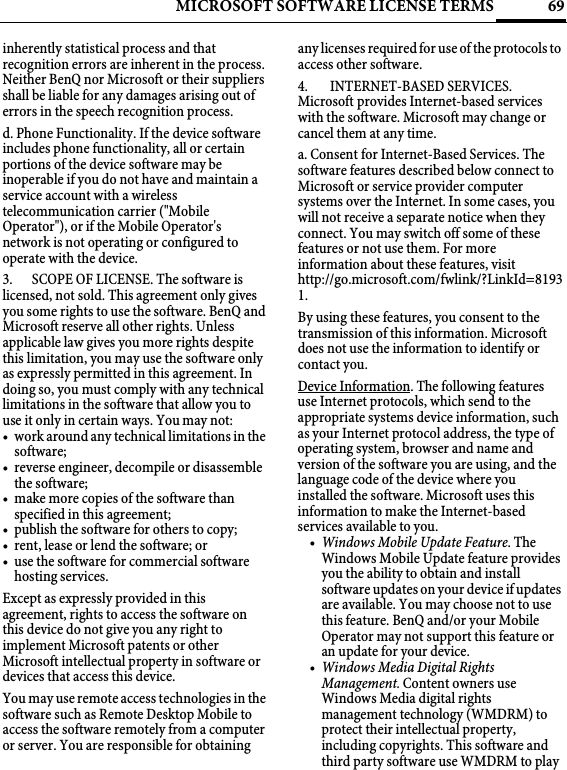 69MICROSOFT SOFTWARE LICENSE TERMSinherently statistical process and that recognition errors are inherent in the process. Neither BenQ nor Microsoft or their suppliers shall be liable for any damages arising out of errors in the speech recognition process.d. Phone Functionality. If the device software includes phone functionality, all or certain portions of the device software may be inoperable if you do not have and maintain a service account with a wireless telecommunication carrier (&quot;Mobile Operator&quot;), or if the Mobile Operator&apos;s network is not operating or configured to operate with the device.3. SCOPE OF LICENSE. The software is licensed, not sold. This agreement only gives you some rights to use the software. BenQ and Microsoft reserve all other rights. Unless applicable law gives you more rights despite this limitation, you may use the software only as expressly permitted in this agreement. In doing so, you must comply with any technical limitations in the software that allow you to use it only in certain ways. You may not:• work around any technical limitations in the software;• reverse engineer, decompile or disassemble the software;• make more copies of the software than specified in this agreement;• publish the software for others to copy;• rent, lease or lend the software; or• use the software for commercial software hosting services.Except as expressly provided in this agreement, rights to access the software on this device do not give you any right to implement Microsoft patents or other Microsoft intellectual property in software or devices that access this device.You may use remote access technologies in the software such as Remote Desktop Mobile to access the software remotely from a computer or server. You are responsible for obtaining any licenses required for use of the protocols to access other software.4.  INTERNET-BASED SERVICES. Microsoft provides Internet-based services with the software. Microsoft may change or cancel them at any time.a. Consent for Internet-Based Services. The software features described below connect to Microsoft or service provider computer systems over the Internet. In some cases, you will not receive a separate notice when they connect. You may switch off some of these features or not use them. For more information about these features, visit http://go.microsoft.com/fwlink/?LinkId=81931. By using these features, you consent to the transmission of this information. Microsoft does not use the information to identify or contact you.Device Information. The following features use Internet protocols, which send to the appropriate systems device information, such as your Internet protocol address, the type of operating system, browser and name and version of the software you are using, and the language code of the device where you installed the software. Microsoft uses this information to make the Internet-based services available to you. •Windows Mobile Update Feature. The Windows Mobile Update feature provides you the ability to obtain and install software updates on your device if updates are available. You may choose not to use this feature. BenQ and/or your Mobile Operator may not support this feature or an update for your device.•Windows Media Digital Rights Management. Content owners use Windows Media digital rights management technology (WMDRM) to protect their intellectual property, including copyrights. This software and third party software use WMDRM to play 