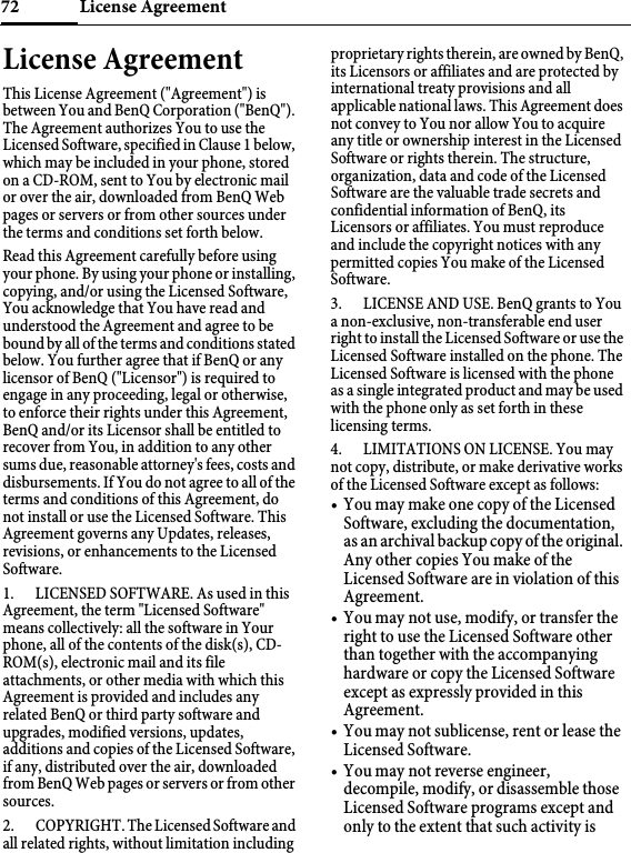 License Agreement72License AgreementThis License Agreement (&quot;Agreement&quot;) is between You and BenQ Corporation (&quot;BenQ&quot;). The Agreement authorizes You to use the Licensed Software, specified in Clause 1 below, which may be included in your phone, stored on a CD-ROM, sent to You by electronic mail or over the air, downloaded from BenQ Web pages or servers or from other sources under the terms and conditions set forth below. Read this Agreement carefully before using your phone. By using your phone or installing, copying, and/or using the Licensed Software, You acknowledge that You have read and understood the Agreement and agree to be bound by all of the terms and conditions stated below. You further agree that if BenQ or any licensor of BenQ (&quot;Licensor&quot;) is required to engage in any proceeding, legal or otherwise, to enforce their rights under this Agreement, BenQ and/or its Licensor shall be entitled to recover from You, in addition to any other sums due, reasonable attorney&apos;s fees, costs and disbursements. If You do not agree to all of the terms and conditions of this Agreement, do not install or use the Licensed Software. This Agreement governs any Updates, releases, revisions, or enhancements to the Licensed Software. 1. LICENSED SOFTWARE. As used in this Agreement, the term &quot;Licensed Software&quot; means collectively: all the software in Your phone, all of the contents of the disk(s), CD-ROM(s), electronic mail and its file attachments, or other media with which this Agreement is provided and includes any related BenQ or third party software and upgrades, modified versions, updates, additions and copies of the Licensed Software, if any, distributed over the air, downloaded from BenQ Web pages or servers or from other sources. 2. COPYRIGHT. The Licensed Software and all related rights, without limitation including proprietary rights therein, are owned by BenQ, its Licensors or affiliates and are protected by international treaty provisions and all applicable national laws. This Agreement does not convey to You nor allow You to acquire any title or ownership interest in the Licensed Software or rights therein. The structure, organization, data and code of the Licensed Software are the valuable trade secrets and confidential information of BenQ, its Licensors or affiliates. You must reproduce and include the copyright notices with any permitted copies You make of the Licensed Software. 3. LICENSE AND USE. BenQ grants to You a non-exclusive, non-transferable end user right to install the Licensed Software or use the Licensed Software installed on the phone. The Licensed Software is licensed with the phone as a single integrated product and may be used with the phone only as set forth in these licensing terms. 4. LIMITATIONS ON LICENSE. You may not copy, distribute, or make derivative works of the Licensed Software except as follows: • You may make one copy of the Licensed Software, excluding the documentation, as an archival backup copy of the original. Any other copies You make of the Licensed Software are in violation of this Agreement.• You may not use, modify, or transfer the right to use the Licensed Software other than together with the accompanying hardware or copy the Licensed Software except as expressly provided in this Agreement. • You may not sublicense, rent or lease the Licensed Software. • You may not reverse engineer, decompile, modify, or disassemble those Licensed Software programs except and only to the extent that such activity is 