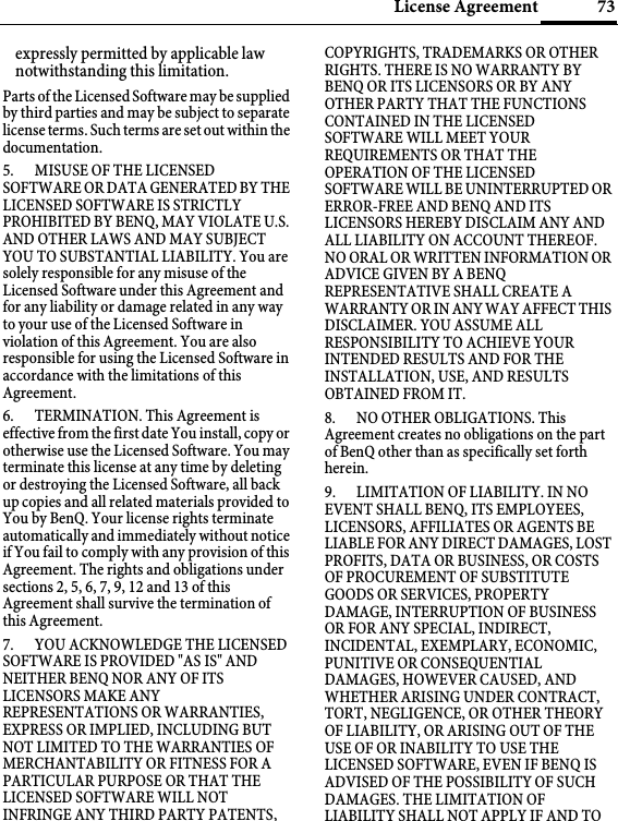 73License Agreementexpressly permitted by applicable law notwithstanding this limitation. Parts of the Licensed Software may be supplied by third parties and may be subject to separate license terms. Such terms are set out within the documentation. 5. MISUSE OF THE LICENSED SOFTWARE OR DATA GENERATED BY THE LICENSED SOFTWARE IS STRICTLY PROHIBITED BY BENQ, MAY VIOLATE U.S. AND OTHER LAWS AND MAY SUBJECT YOU TO SUBSTANTIAL LIABILITY. You are solely responsible for any misuse of the Licensed Software under this Agreement and for any liability or damage related in any way to your use of the Licensed Software in violation of this Agreement. You are also responsible for using the Licensed Software in accordance with the limitations of this Agreement. 6. TERMINATION. This Agreement is effective from the first date You install, copy or otherwise use the Licensed Software. You may terminate this license at any time by deleting or destroying the Licensed Software, all back up copies and all related materials provided to You by BenQ. Your license rights terminate automatically and immediately without notice if You fail to comply with any provision of this Agreement. The rights and obligations under sections 2, 5, 6, 7, 9, 12 and 13 of this Agreement shall survive the termination of this Agreement. 7. YOU ACKNOWLEDGE THE LICENSED SOFTWARE IS PROVIDED &quot;AS IS&quot; AND NEITHER BENQ NOR ANY OF ITS LICENSORS MAKE ANY REPRESENTATIONS OR WARRANTIES, EXPRESS OR IMPLIED, INCLUDING BUT NOT LIMITED TO THE WARRANTIES OF MERCHANTABILITY OR FITNESS FOR A PARTICULAR PURPOSE OR THAT THE LICENSED SOFTWARE WILL NOT INFRINGE ANY THIRD PARTY PATENTS, COPYRIGHTS, TRADEMARKS OR OTHER RIGHTS. THERE IS NO WARRANTY BY BENQ OR ITS LICENSORS OR BY ANY OTHER PARTY THAT THE FUNCTIONS CONTAINED IN THE LICENSED SOFTWARE WILL MEET YOUR REQUIREMENTS OR THAT THE OPERATION OF THE LICENSED SOFTWARE WILL BE UNINTERRUPTED OR ERROR-FREE AND BENQ AND ITS LICENSORS HEREBY DISCLAIM ANY AND ALL LIABILITY ON ACCOUNT THEREOF. NO ORAL OR WRITTEN INFORMATION OR ADVICE GIVEN BY A BENQ REPRESENTATIVE SHALL CREATE A WARRANTY OR IN ANY WAY AFFECT THIS DISCLAIMER. YOU ASSUME ALL RESPONSIBILITY TO ACHIEVE YOUR INTENDED RESULTS AND FOR THE INSTALLATION, USE, AND RESULTS OBTAINED FROM IT. 8. NO OTHER OBLIGATIONS. This Agreement creates no obligations on the part of BenQ other than as specifically set forth herein.9. LIMITATION OF LIABILITY. IN NO EVENT SHALL BENQ, ITS EMPLOYEES, LICENSORS, AFFILIATES OR AGENTS BE LIABLE FOR ANY DIRECT DAMAGES, LOST PROFITS, DATA OR BUSINESS, OR COSTS OF PROCUREMENT OF SUBSTITUTE GOODS OR SERVICES, PROPERTY DAMAGE, INTERRUPTION OF BUSINESS OR FOR ANY SPECIAL, INDIRECT, INCIDENTAL, EXEMPLARY, ECONOMIC, PUNITIVE OR CONSEQUENTIAL DAMAGES, HOWEVER CAUSED, AND WHETHER ARISING UNDER CONTRACT, TORT, NEGLIGENCE, OR OTHER THEORY OF LIABILITY, OR ARISING OUT OF THE USE OF OR INABILITY TO USE THE LICENSED SOFTWARE, EVEN IF BENQ IS ADVISED OF THE POSSIBILITY OF SUCH DAMAGES. THE LIMITATION OF LIABILITY SHALL NOT APPLY IF AND TO 