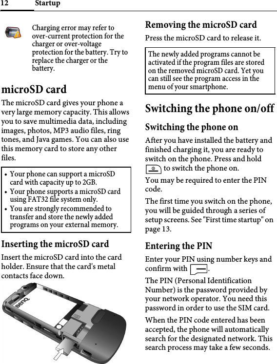 Startup12microSD cardThe microSD card gives your phone a very large memory capacity. This allows you to save multimedia data, including images, photos, MP3 audio files, ring tones, and Java games. You can also use this memory card to store any other files.Inserting the microSD cardInsert the microSD card into the card holder. Ensure that the card&apos;s metal contacts face down.Removing the microSD cardPress the microSD card to release it.Switching the phone on/offSwitching the phone onAfter you have installed the battery and finished charging it, you are ready to switch on the phone. Press and hold  to switch the phone on.You may be required to enter the PIN code.The first time you switch on the phone, you will be guided through a series of setup screens. See &quot;First time startup&quot; on page 13.Entering the PINEnter your PIN using number keys and confirm with  .The PIN (Personal Identification Number) is the password provided by your network operator. You need this password in order to use the SIM card. When the PIN code entered has been accepted, the phone will automatically search for the designated network. This search process may take a few seconds.Charging error may refer to over-current protection for the charger or over-voltage protection for the battery. Try to replace the charger or the battery.• Your phone can support a microSD card with capacity up to 2GB.• Your phone supports a microSD card using FAT32 file system only.• You are strongly recommended to transfer and store the newly added programs on your external memory.The newly added programs cannot be activated if the program files are stored on the removed microSD card. Yet you can still see the program access in the menu of your smartphone.