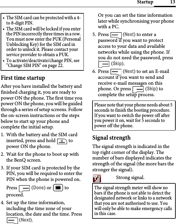 13StartupFirst time startupAfter you have installed the battery and finished charging it, you are ready to power ON the phone. The first time you power ON the phone, you will be guided through a series of setup screens. Follow the on-screen instructions or the steps below to start up your phone and complete the initial setup.1. With the battery and the SIM card inserted, press and hold   to power ON the phone.2. Wait for the phone to boot up with the BenQ screen.3. If your SIM card is protected by the PIN, you will be required to enter the PIN when the phone is powered on. Press  (Done) or   to proceed.4. Set up the time information, including the time zone of your location, the date and the time. Press  (Next).Or you can set the time information later while synchronising your phone with a PC.5. Press  (Next) to enter a password if you want to protect access to your data and available networks while using the phone. If you do not need the password, press  (Skip).6. Press  (Next) to set an E-mail account if you want to send and receive e-mail messages on this phone. Or press   (Skip) to complete the setup process.Signal strengthThe signal strength is indicated in the top right corner of the display. The number of bars displayed indicates the strength of the signal (the more bars the stronger the signal).Strong signal.• The SIM card can be protected with a 4- to 8-digit PIN.• The SIM card will be locked if you enter the PIN incorrectly three times in a row. You must now enter the PUK (Personal Unblocking Key) for the SIM card in order to unlock it. Please contact your service provider to obtain a PUK.• To activate/deactivate/change PIN, see &quot;Change SIM PIN&quot; on page 22.Please note that your phone needs about 5 seconds to finish the booting procedure. If you want to switch the power off after you power it on, wait for 5 seconds to power off the phone.The signal strength meter will show no bars if the phone is not able to detect the designated network or links to a network that you are not authorised to use. You will only be able to make emergency calls in this case.