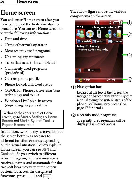 Home screen16Home screenYou will enter Home screen after you have completed the first-time startup procedure. You can use Home screen to view the following information:• Date and time• Name of network operator• Most recently used programs• Upcoming appointments• Tasks that need to be completed• Commonly used programs (predefined)• Current phone profile• Phone locked/unlocked status• On/Off for Phone carrier, Bluetooth technology and Wi-Fi.• Windows Live™ sign-in access (depending on your setup)In addition, two soft keys are available at the screen bottom as accesses to different functions/menus depending on the actual situation. For example, in Home screen, you can see Start and Contacts. As you switch to different screen, program, or a new message is received, names and commands for the two soft keys may vary at the screen bottom. To access the designated functions, press   and  .The follow figure shows the various components on the screen.To change the appearance of Home screen, go to Start &gt; Settings &gt; Home Screen and Start &gt; System Tools &gt; Façade Homescreen.Navigation barLocated at the top of the screen, the navigation bar contains various system icons showing the system status of the phone. See&quot;Home screen icons&quot; on page 17 for details.Recently used programs10 recently used programs will be displayed as a quick access.