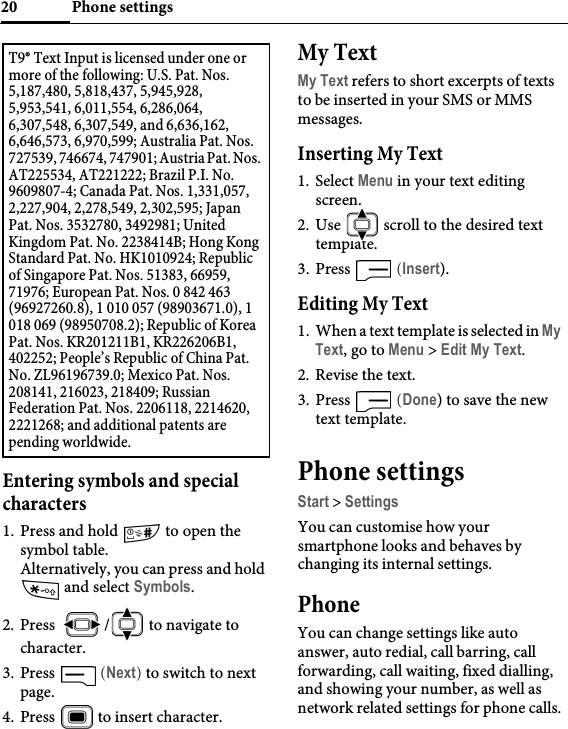 Phone settings20Entering symbols and special characters1. Press and hold   to open the symbol table. Alternatively, you can press and hold  and select Symbols.2. Press  /  to navigate to character.3. Press   (Next) to switch to next page.4. Press   to insert character.My TextMy Text refers to short excerpts of texts to be inserted in your SMS or MMS messages.Inserting My Text1. Select Menu in your text editing screen.2. Use   scroll to the desired text template.3. Press   (Insert).Editing My Text1. When a text template is selected in My Text, go to Menu &gt; Edit My Text.2. Revise the text.3. Press   (Done) to save the new text template.Phone settingsStart &gt; SettingsYou can customise how your smartphone looks and behaves by changing its internal settings.PhoneYou can change settings like auto answer, auto redial, call barring, call forwarding, call waiting, fixed dialling, and showing your number, as well as network related settings for phone calls.T9® Text Input is licensed under one or more of the following: U.S. Pat. Nos. 5,187,480, 5,818,437, 5,945,928, 5,953,541, 6,011,554, 6,286,064, 6,307,548, 6,307,549, and 6,636,162, 6,646,573, 6,970,599; Australia Pat. Nos. 727539, 746674, 747901; Austria Pat. Nos. AT225534, AT221222; Brazil P.I. No. 9609807-4; Canada Pat. Nos. 1,331,057, 2,227,904, 2,278,549, 2,302,595; Japan Pat. Nos. 3532780, 3492981; United Kingdom Pat. No. 2238414B; Hong Kong Standard Pat. No. HK1010924; Republic of Singapore Pat. Nos. 51383, 66959, 71976; European Pat. Nos. 0 842 463 (96927260.8), 1 010 057 (98903671.0), 1 018 069 (98950708.2); Republic of Korea Pat. Nos. KR201211B1, KR226206B1, 402252; People’s Republic of China Pat. No. ZL96196739.0; Mexico Pat. Nos. 208141, 216023, 218409; Russian Federation Pat. Nos. 2206118, 2214620, 2221268; and additional patents are pending worldwide.