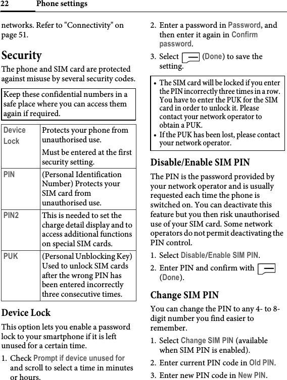 Phone settings22networks. Refer to &quot;Connectivity&quot; on page 51.SecurityThe phone and SIM card are protected against misuse by several security codes.Device LockThis option lets you enable a password lock to your smartphone if it is left unused for a certain time.1. Check Prompt if device unused for and scroll to select a time in minutes or hours.2. Enter a password in Password, and then enter it again in Confirm password.3. Select  (Done) to save the setting.Disable/Enable SIM PINThe PIN is the password provided by your network operator and is usually requested each time the phone is switched on. You can deactivate this feature but you then risk unauthorised use of your SIM card. Some network operators do not permit deactivating the PIN control.1. Select Disable/Enable SIM PIN.2. Enter PIN and confirm with   (Done).Change SIM PINYou can change the PIN to any 4- to 8- digit number you find easier to remember.1. Select Change SIM PIN (available when SIM PIN is enabled).2. Enter current PIN code in Old PIN.3. Enter new PIN code in New PIN.Keep these confidential numbers in a safe place where you can access them again if required.Device LockProtects your phone from unauthorised use.Must be entered at the first security setting.PIN (Personal Identification Number) Protects your SIM card from unauthorised use.PIN2 This is needed to set the charge detail display and to access additional functions on special SIM cards.PUK (Personal Unblocking Key) Used to unlock SIM cards after the wrong PIN has been entered incorrectly three consecutive times.• The SIM card will be locked if you enter the PIN incorrectly three times in a row. You have to enter the PUK for the SIM card in order to unlock it. Please contact your network operator to obtain a PUK.• If the PUK has been lost, please contact your network operator.