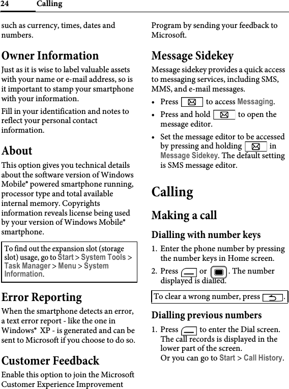 Calling24such as currency, times, dates and numbers.Owner InformationJust as it is wise to label valuable assets with your name or e-mail address, so is it important to stamp your smartphone with your information.Fill in your identification and notes to reflect your personal contact information.AboutThis option gives you technical details about the software version of Windows Mobile® powered smartphone running, processor type and total available internal memory. Copyrights information reveals license being used by your version of Windows Mobile® smartphone.Error ReportingWhen the smartphone detects an error, a text error report - like the one in Windows®  XP - is generated and can be sent to Microsoft if you choose to do so.Customer FeedbackEnable this option to join the Microsoft Customer Experience Improvement Program by sending your feedback to Microsoft.Message SidekeyMessage sidekey provides a quick access to messaging services, including SMS, MMS, and e-mail messages.• Press   to access Messaging.• Press and hold   to open the message editor.• Set the message editor to be accessed by pressing and holding   in Message Sidekey. The default setting is SMS message editor.CallingMaking a callDialling with number keys1. Enter the phone number by pressing the number keys in Home screen.2. Press   or  . The number displayed is dialled.Dialling previous numbers1. Press   to enter the Dial screen. The call records is displayed in the lower part of the screen.Or you can go to Start &gt; Call History.To find out the expansion slot (storage slot) usage, go to Start &gt; System Tools &gt; Task Manager &gt; Menu &gt; System Information.To clear a wrong number, press  .