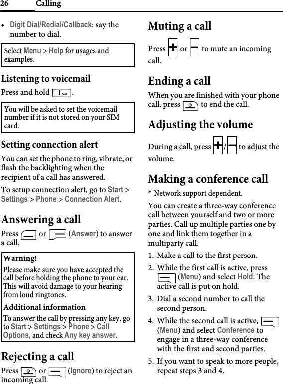 Calling26•Digit Dial/Redial/Callback: say the number to dial.Listening to voicemailPress and hold  .Setting connection alertYou can set the phone to ring, vibrate, or flash the backlighting when the recipient of a call has answered.To setup connection alert, go to Start &gt; Settings &gt; Phone &gt; Connection Alert.Answering a callPress   or   (Answer) to answer a call.Rejecting a callPress  or   (Ignore) to reject an incoming call.Muting a callPress   or   to mute an incoming call.Ending a callWhen you are finished with your phone call, press   to end the call.Adjusting the volumeDuring a call, press  / to adjust the volume.Making a conference call* Network support dependent.You can create a three-way conference call between yourself and two or more parties. Call up multiple parties one by one and link them together in a multiparty call.1. Make a call to the first person.2. While the first call is active, press  (Menu) and select Hold. The active call is put on hold.3. Dial a second number to call the second person.4. While the second call is active,   (Menu) and select Conference to engage in a three-way conference with the first and second parties.5. If you want to speak to more people, repeat steps 3 and 4.Select Menu &gt; Help for usages and examples.You will be asked to set the voicemail number if it is not stored on your SIM card.Warning!Please make sure you have accepted the call before holding the phone to your ear. This will avoid damage to your hearing from loud ringtones.Additional informationTo answer the call by pressing any key, go to Start &gt; Settings &gt; Phone &gt; Call Options, and check Any key answer.