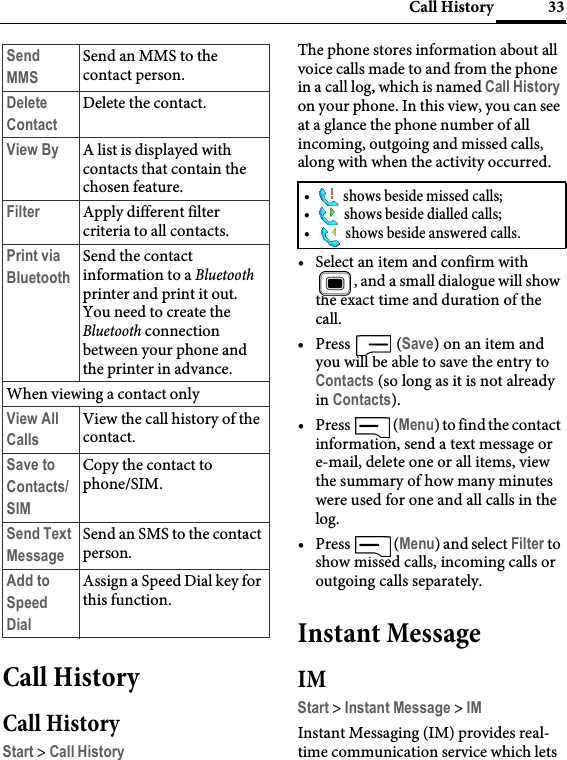 33Call HistoryCall HistoryCall HistoryStart &gt; Call HistoryThe phone stores information about all voice calls made to and from the phone in a call log, which is named Call History on your phone. In this view, you can see at a glance the phone number of all incoming, outgoing and missed calls, along with when the activity occurred.• Select an item and confirm with , and a small dialogue will show the exact time and duration of the call.•Press  (Save) on an item and you will be able to save the entry to Contacts (so long as it is not already in Contacts).•Press  (Menu) to find the contact information, send a text message or e-mail, delete one or all items, view the summary of how many minutes were used for one and all calls in the log.•Press  (Menu) and select Filter to show missed calls, incoming calls or outgoing calls separately.Instant MessageIMStart &gt; Instant Message &gt; IMInstant Messaging (IM) provides real-time communication service which lets Send MMSSend an MMS to the contact person.Delete ContactDelete the contact.View By A list is displayed with contacts that contain the chosen feature.Filter Apply different filter criteria to all contacts.Print via BluetoothSend the contact information to a Bluetooth printer and print it out. You need to create the Bluetooth connection between your phone and the printer in advance.When viewing a contact onlyView All CallsView the call history of the contact.Save to Contacts/SIMCopy the contact to phone/SIM.Send Text MessageSend an SMS to the contact person.Add to Speed DialAssign a Speed Dial key for this function.•  shows beside missed calls;•  shows beside dialled calls;•  shows beside answered calls.