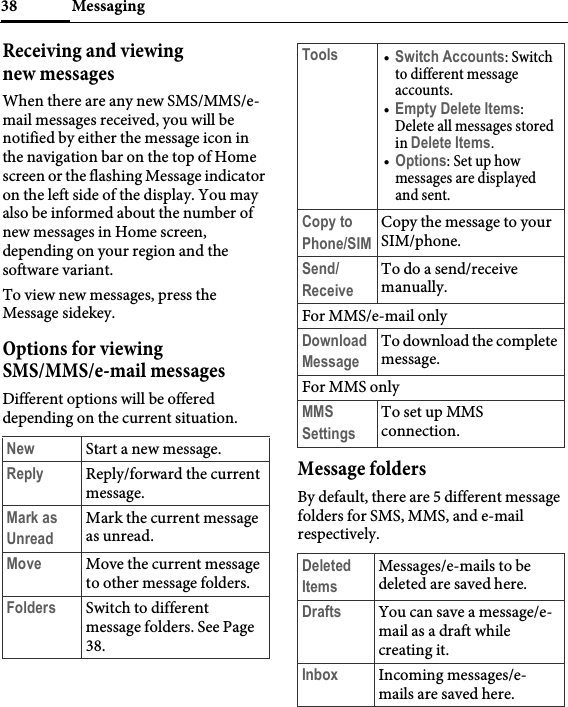 Messaging38Receiving and viewing new messagesWhen there are any new SMS/MMS/e-mail messages received, you will be notified by either the message icon in the navigation bar on the top of Home screen or the flashing Message indicator on the left side of the display. You may also be informed about the number of new messages in Home screen, depending on your region and the software variant.To view new messages, press the Message sidekey.Options for viewing SMS/MMS/e-mail messagesDifferent options will be offered depending on the current situation.Message foldersBy default, there are 5 different message folders for SMS, MMS, and e-mail respectively.New Start a new message.Reply Reply/forward the current message.Mark as UnreadMark the current message as unread.Move Move the current message to other message folders.Folders Switch to different message folders. See Page 38.Tools •Switch Accounts: Switch to different message accounts.•Empty Delete Items: Delete all messages stored in Delete Items.•Options: Set up how messages are displayed and sent.Copy to Phone/SIMCopy the message to your SIM/phone.Send/ ReceiveTo do a send/receive manually.For MMS/e-mail onlyDownload MessageTo download the complete message.For MMS onlyMMS SettingsTo set up MMS connection.Deleted ItemsMessages/e-mails to be deleted are saved here.Drafts You can save a message/e-mail as a draft while creating it.Inbox Incoming messages/e-mails are saved here.