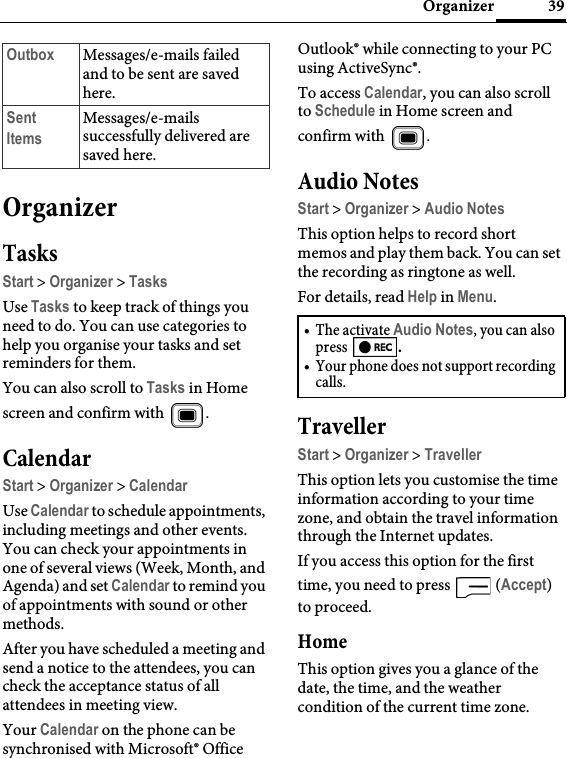 39OrganizerOrganizerTasksStart &gt; Organizer &gt; TasksUse Tasks to keep track of things you need to do. You can use categories to help you organise your tasks and set reminders for them.You can also scroll to Tasks in Home screen and confirm with  .CalendarStart &gt; Organizer &gt; CalendarUse Calendar to schedule appointments, including meetings and other events. You can check your appointments in one of several views (Week, Month, and Agenda) and set Calendar to remind you of appointments with sound or other methods.After you have scheduled a meeting and send a notice to the attendees, you can check the acceptance status of all attendees in meeting view.Your Calendar on the phone can be synchronised with Microsoft® Office Outlook® while connecting to your PC using ActiveSync®.To access Calendar, you can also scroll to Schedule in Home screen and confirm with  .Audio NotesStart &gt; Organizer &gt; Audio NotesThis option helps to record short memos and play them back. You can set the recording as ringtone as well.For details, read Help in Menu.TravellerStart &gt; Organizer &gt; TravellerThis option lets you customise the time information according to your time zone, and obtain the travel information through the Internet updates. If you access this option for the first time, you need to press   (Accept) to proceed.HomeThis option gives you a glance of the date, the time, and the weather condition of the current time zone.Outbox Messages/e-mails failed and to be sent are saved here.Sent ItemsMessages/e-mails successfully delivered are saved here.• The activate Audio Notes, you can also press  .• Your phone does not support recording calls.