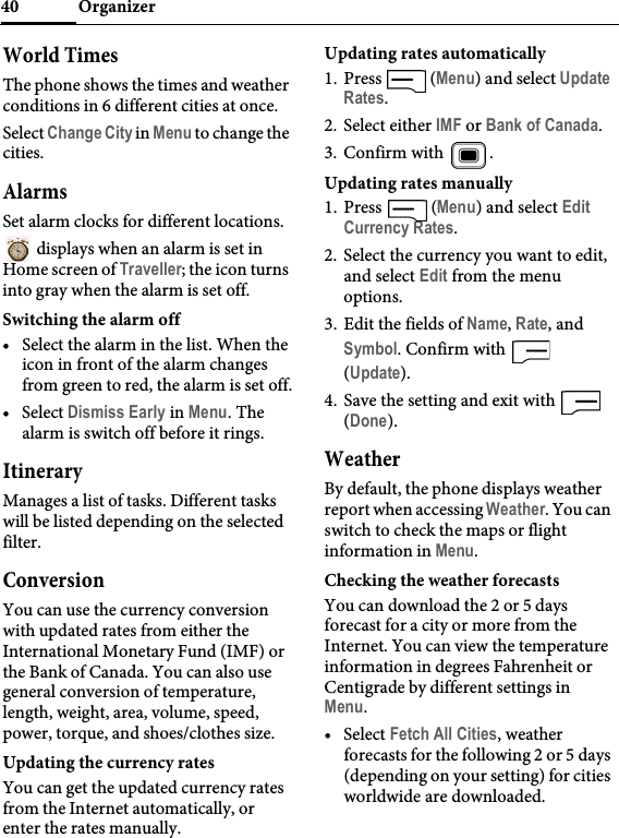 Organizer40World TimesThe phone shows the times and weather conditions in 6 different cities at once.Select Change City in Menu to change the cities.AlarmsSet alarm clocks for different locations. displays when an alarm is set in Home screen of Traveller; the icon turns into gray when the alarm is set off.Switching the alarm off• Select the alarm in the list. When the icon in front of the alarm changes from green to red, the alarm is set off.• Select Dismiss Early in Menu. The alarm is switch off before it rings.ItineraryManages a list of tasks. Different tasks will be listed depending on the selected filter.ConversionYou can use the currency conversion with updated rates from either the International Monetary Fund (IMF) or the Bank of Canada. You can also use general conversion of temperature, length, weight, area, volume, speed, power, torque, and shoes/clothes size.Updating the currency ratesYou can get the updated currency rates from the Internet automatically, or enter the rates manually.Updating rates automatically1. Press  (Menu) and select Update Rates.2. Select either IMF or Bank of Canada.3. Confirm with  .Updating rates manually1. Press  (Menu) and select Edit Currency Rates.2. Select the currency you want to edit, and select Edit from the menu options.3. Edit the fields of Name, Rate, and Symbol. Confirm with   (Update).4. Save the setting and exit with   (Done).WeatherBy default, the phone displays weather report when accessing Weather. You can switch to check the maps or flight information in Menu.Checking the weather forecastsYou can download the 2 or 5 days forecast for a city or more from the Internet. You can view the temperature information in degrees Fahrenheit or Centigrade by different settings in Menu.• Select Fetch All Cities, weather forecasts for the following 2 or 5 days (depending on your setting) for cities worldwide are downloaded. 