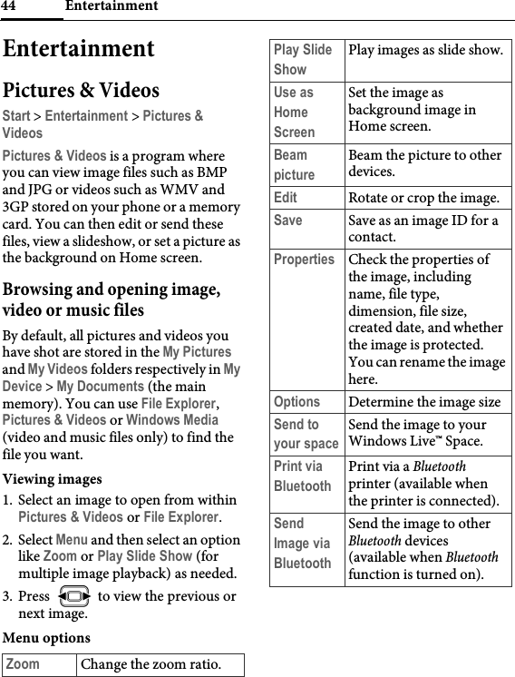 Entertainment44EntertainmentPictures &amp; VideosStart &gt; Entertainment &gt; Pictures &amp; VideosPictures &amp; Videos is a program where you can view image files such as BMP and JPG or videos such as WMV and 3GP stored on your phone or a memory card. You can then edit or send these files, view a slideshow, or set a picture as the background on Home screen.Browsing and opening image, video or music filesBy default, all pictures and videos you have shot are stored in the My Pictures and My Videos folders respectively in My Device &gt; My Documents (the main memory). You can use File Explorer, Pictures &amp; Videos or Windows Media (video and music files only) to find the file you want.Viewing images1. Select an image to open from within Pictures &amp; Videos or File Explorer.2. Select Menu and then select an option like Zoom or Play Slide Show (for multiple image playback) as needed.3. Press   to view the previous or next image.Menu optionsZoom Change the zoom ratio.Play Slide ShowPlay images as slide show.Use as Home ScreenSet the image as background image in Home screen.Beam pictureBeam the picture to other devices.Edit Rotate or crop the image.Save Save as an image ID for a contact.Properties Check the properties of the image, including name, file type, dimension, file size, created date, and whether the image is protected. You can rename the image here.Options Determine the image sizeSend to your spaceSend the image to your Windows Live™ Space.Print via BluetoothPrint via a Bluetooth printer (available when the printer is connected).Send Image via BluetoothSend the image to other Bluetooth devices (available when Bluetooth function is turned on).