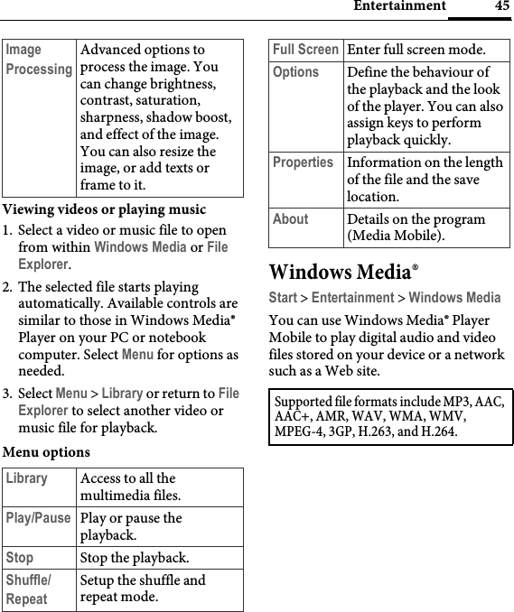 45EntertainmentViewing videos or playing music1. Select a video or music file to open from within Windows Media or File Explorer.2. The selected file starts playing automatically. Available controls are similar to those in Windows Media® Player on your PC or notebook computer. Select Menu for options as needed.3. Select Menu &gt; Library or return to File Explorer to select another video or music file for playback.Menu optionsWindows Media®Start &gt; Entertainment &gt; Windows MediaYou can use Windows Media® Player Mobile to play digital audio and video files stored on your device or a network such as a Web site.Image ProcessingAdvanced options to process the image. You can change brightness, contrast, saturation, sharpness, shadow boost, and effect of the image. You can also resize the image, or add texts or frame to it.Library Access to all the multimedia files.Play/Pause Play or pause the playback.Stop Stop the playback.Shuffle/RepeatSetup the shuffle and repeat mode.Full Screen Enter full screen mode.Options Define the behaviour of the playback and the look of the player. You can also assign keys to perform playback quickly.Properties Information on the length of the file and the save location.About Details on the program (Media Mobile).Supported file formats include MP3, AAC, AAC+, AMR, WAV, WMA, WMV, MPEG-4, 3GP, H.263, and H.264.