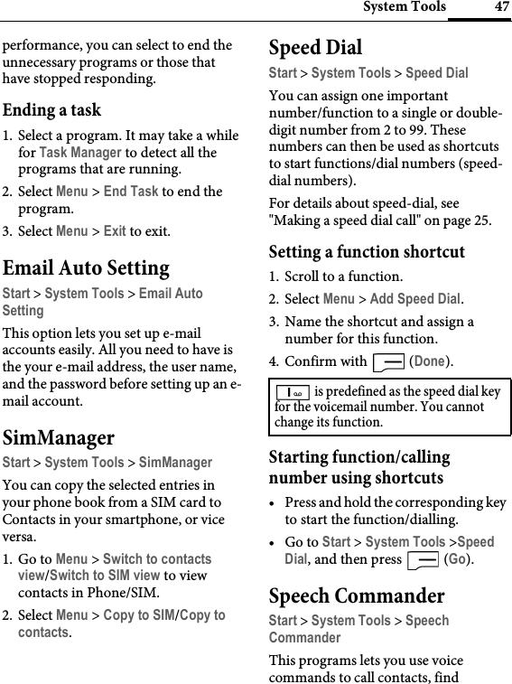 47System Toolsperformance, you can select to end the unnecessary programs or those that have stopped responding.Ending a task1. Select a program. It may take a while for Task Manager to detect all the programs that are running.2. Select Menu &gt; End Task to end the program.3. Select Menu &gt; Exit to exit.Email Auto SettingStart &gt; System Tools &gt; Email Auto SettingThis option lets you set up e-mail accounts easily. All you need to have is the your e-mail address, the user name, and the password before setting up an e-mail account.SimManagerStart &gt; System Tools &gt; SimManagerYou can copy the selected entries in your phone book from a SIM card to Contacts in your smartphone, or vice versa.1. Go to Menu &gt; Switch to contacts view/Switch to SIM view to view contacts in Phone/SIM.2. Select Menu &gt; Copy to SIM/Copy to contacts.Speed DialStart &gt; System Tools &gt; Speed DialYou can assign one important number/function to a single or double-digit number from 2 to 99. These numbers can then be used as shortcuts to start functions/dial numbers (speed-dial numbers).For details about speed-dial, see &quot;Making a speed dial call&quot; on page 25.Setting a function shortcut1. Scroll to a function.2. Select Menu &gt; Add Speed Dial.3. Name the shortcut and assign a number for this function.4. Confirm with   (Done).Starting function/calling number using shortcuts•Press and hold the corresponding key to start the function/dialling.•Go to Start &gt; System Tools &gt;Speed Dial, and then press   (Go).Speech CommanderStart &gt; System Tools &gt; Speech CommanderThis programs lets you use voice commands to call contacts, find  is predefined as the speed dial key for the voicemail number. You cannot change its function.