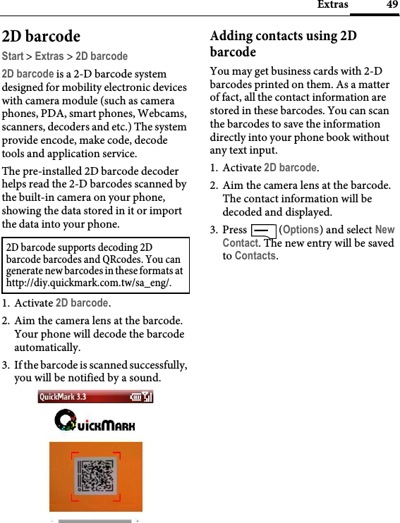 49Extras2D barcodeStart &gt; Extras &gt; 2D barcode2D barcode is a 2-D barcode system designed for mobility electronic devices with camera module (such as camera phones, PDA, smart phones, Webcams, scanners, decoders and etc.) The system provide encode, make code, decode tools and application service.The pre-installed 2D barcode decoder helps read the 2-D barcodes scanned by the built-in camera on your phone, showing the data stored in it or import the data into your phone.1. Activate 2D barcode.2. Aim the camera lens at the barcode. Your phone will decode the barcode automatically.3. If the barcode is scanned successfully, you will be notified by a sound.Adding contacts using 2D barcodeYou may get business cards with 2-D barcodes printed on them. As a matter of fact, all the contact information are stored in these barcodes. You can scan the barcodes to save the information directly into your phone book without any text input.1. Activate 2D barcode.2. Aim the camera lens at the barcode. The contact information will be decoded and displayed.3. Press  (Options) and select New Contact. The new entry will be saved to Contacts.2D barcode supports decoding 2D barcode barcodes and QRcodes. You can generate new barcodes in these formats at http://diy.quickmark.com.tw/sa_eng/.