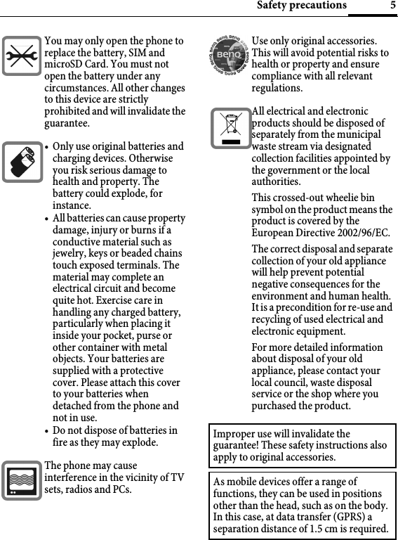 5Safety precautionsYou may only open the phone to replace the battery, SIM and microSD Card. You must not open the battery under any circumstances. All other changes to this device are strictly prohibited and will invalidate the guarantee.• Only use original batteries and charging devices. Otherwise you risk serious damage to health and property. The battery could explode, for instance.• All batteries can cause property damage, injury or burns if a conductive material such as jewelry, keys or beaded chains touch exposed terminals. The material may complete an electrical circuit and become quite hot. Exercise care in handling any charged battery, particularly when placing it inside your pocket, purse or other container with metal objects. Your batteries are supplied with a protective cover. Please attach this cover to your batteries when detached from the phone and not in use.• Do not dispose of batteries in fire as they may explode.The phone may cause interference in the vicinity of TV sets, radios and PCs.Use only original accessories. This will avoid potential risks to health or property and ensure compliance with all relevant regulations.All electrical and electronic products should be disposed of separately from the municipal waste stream via designated collection facilities appointed by the government or the local authorities.This crossed-out wheelie bin symbol on the product means the product is covered by the European Directive 2002/96/EC.The correct disposal and separate collection of your old appliance will help prevent potential negative consequences for the environment and human health. It is a precondition for re-use and recycling of used electrical and electronic equipment.For more detailed information about disposal of your old appliance, please contact your local council, waste disposal service or the shop where you purchased the product.Improper use will invalidate the guarantee! These safety instructions also apply to original accessories.As mobile devices offer a range of functions, they can be used in positions other than the head, such as on the body. In this case, at data transfer (GPRS) a separation distance of 1.5 cm is required.
