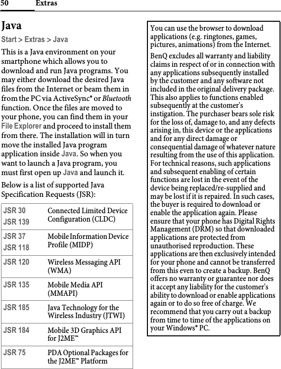 Extras50JavaStart &gt; Extras &gt; JavaThis is a Java environment on your smartphone which allows you to download and run Java programs. You may either download the desired Java files from the Internet or beam them in from the PC via ActiveSync® or Bluetooth function. Once the files are moved to your phone, you can find them in your File Explorer and proceed to install them from there. The installation will in turn move the installed Java program application inside Java. So when you want to launch a Java program, you must first open up Java and launch it.Below is a list of supported Java Specification Requests (JSR):JSR 30JSR 139Connected Limited Device Configuration (CLDC)JSR 37JSR 118Mobile Information Device Profile (MIDP)JSR 120 Wireless Messaging API (WMA)JSR 135 Mobile Media API (MMAPI)JSR 185 Java Technology for the Wireless Industry (JTWI)JSR 184 Mobile 3D Graphics API for J2ME™JSR 75 PDA Optional Packages for the J2ME™ PlatformYou can use the browser to download applications (e.g. ringtones, games, pictures, animations) from the Internet.BenQ excludes all warranty and liability claims in respect of or in connection with any applications subsequently installed by the customer and any software not included in the original delivery package. This also applies to functions enabled subsequently at the customer&apos;s instigation. The purchaser bears sole risk for the loss of, damage to, and any defects arising in, this device or the applications and for any direct damage or consequential damage of whatever nature resulting from the use of this application. For technical reasons, such applications and subsequent enabling of certain functions are lost in the event of the device being replaced/re-supplied and may be lost if it is repaired. In such cases, the buyer is required to download or enable the application again. Please ensure that your phone has Digital Rights Management (DRM) so that downloaded applications are protected from unauthorised reproduction. These applications are then exclusively intended for your phone and cannot be transferred from this even to create a backup. BenQ offers no warranty or guarantee nor does it accept any liability for the customer&apos;s ability to download or enable applications again or to do so free of charge. We recommend that you carry out a backup from time to time of the applications on your Windows® PC.