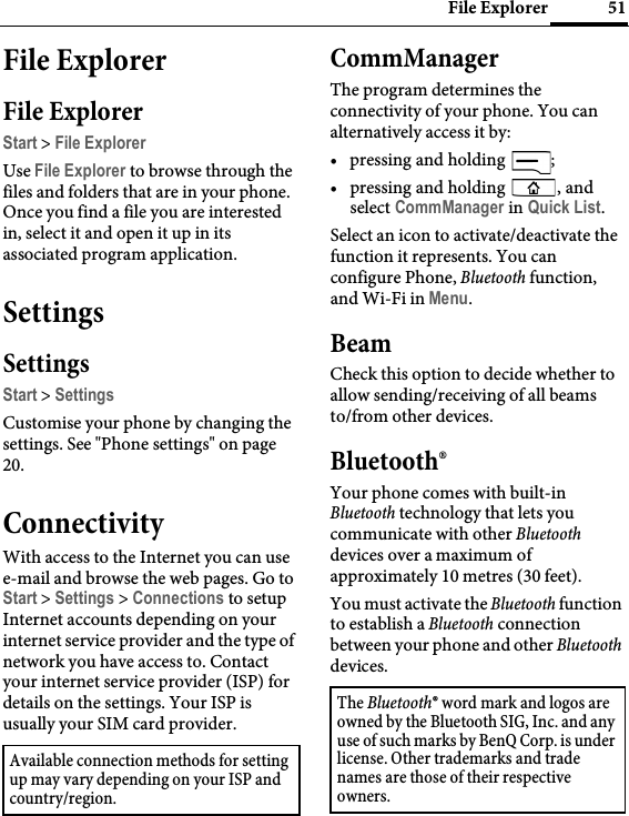 51File ExplorerFile ExplorerFile ExplorerStart &gt; File ExplorerUse File Explorer to browse through the files and folders that are in your phone. Once you find a file you are interested in, select it and open it up in its associated program application.SettingsSettingsStart &gt; SettingsCustomise your phone by changing the settings. See &quot;Phone settings&quot; on page 20.ConnectivityWith access to the Internet you can use e-mail and browse the web pages. Go to Start &gt; Settings &gt; Connections to setup Internet accounts depending on your internet service provider and the type of network you have access to. Contact your internet service provider (ISP) for details on the settings. Your ISP is usually your SIM card provider.CommManagerThe program determines the connectivity of your phone. You can alternatively access it by:• pressing and holding  ;• pressing and holding  , and select CommManager in Quick List.Select an icon to activate/deactivate the function it represents. You can configure Phone, Bluetooth function, and Wi-Fi in Menu.BeamCheck this option to decide whether to allow sending/receiving of all beams to/from other devices.Bluetooth®Your phone comes with built-in Bluetooth technology that lets you communicate with other Bluetooth devices over a maximum of approximately 10 metres (30 feet).You must activate the Bluetooth function to establish a Bluetooth connection between your phone and other Bluetooth devices.Available connection methods for setting up may vary depending on your ISP and country/region.The Bluetooth® word mark and logos are owned by the Bluetooth SIG, Inc. and any use of such marks by BenQ Corp. is under license. Other trademarks and trade names are those of their respective owners.