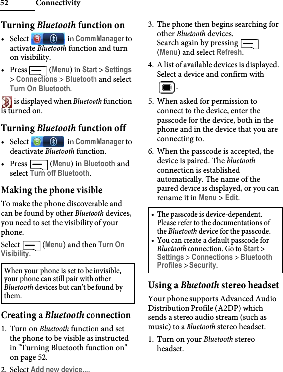 Connectivity52Turning Bluetooth function on• Select  in CommManager to activate Bluetooth function and turn on visibility.• Press  (Menu) in Start &gt; Settings &gt; Connections &gt; Bluetooth and select Turn On Bluetooth. is displayed when Bluetooth function is turned on.Turning Bluetooth function off• Select  in CommManager to deactivate Bluetooth function.• Press  (Menu) in Bluetooth and select Turn off Bluetooth.Making the phone visibleTo make the phone discoverable and can be found by other Bluetooth devices, you need to set the visibility of your phone.Select  (Menu) and then Turn On Visibility.Creating a Bluetooth connection1. Turn on Bluetooth function and set the phone to be visible as instructed in &quot;Turning Bluetooth function on&quot; on page 52.2. Select Add new device....3. The phone then begins searching for other Bluetooth devices.Search again by pressing   (Menu) and select Refresh.4. A list of available devices is displayed. Select a device and confirm with .5. When asked for permission to connect to the device, enter the passcode for the device, both in the phone and in the device that you are connecting to.6. When the passcode is accepted, the device is paired. The bluetooth connection is established automatically. The name of the paired device is displayed, or you can rename it in Menu &gt; Edit.Using a Bluetooth stereo headsetYour phone supports Advanced Audio Distribution Profile (A2DP) which sends a stereo audio stream (such as music) to a Bluetooth stereo headset.1. Turn on your Bluetooth stereo headset.When your phone is set to be invisible, your phone can still pair with other Bluetooth devices but can’t be found by them.• The passcode is device-dependent. Please refer to the documentations of the Bluetooth device for the passcode.• You can create a default passcode for Bluetooth connection. Go to Start &gt; Settings &gt; Connections &gt; Bluetooth Profiles &gt; Security.