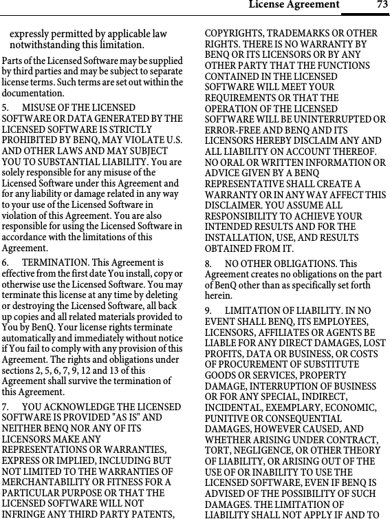 73License Agreementexpressly permitted by applicable law notwithstanding this limitation. Parts of the Licensed Software may be supplied by third parties and may be subject to separate license terms. Such terms are set out within the documentation. 5. MISUSE OF THE LICENSED SOFTWARE OR DATA GENERATED BY THE LICENSED SOFTWARE IS STRICTLY PROHIBITED BY BENQ, MAY VIOLATE U.S. AND OTHER LAWS AND MAY SUBJECT YOU TO SUBSTANTIAL LIABILITY. You are solely responsible for any misuse of the Licensed Software under this Agreement and for any liability or damage related in any way to your use of the Licensed Software in violation of this Agreement. You are also responsible for using the Licensed Software in accordance with the limitations of this Agreement. 6. TERMINATION. This Agreement is effective from the first date You install, copy or otherwise use the Licensed Software. You may terminate this license at any time by deleting or destroying the Licensed Software, all back up copies and all related materials provided to You by BenQ. Your license rights terminate automatically and immediately without notice if You fail to comply with any provision of this Agreement. The rights and obligations under sections 2, 5, 6, 7, 9, 12 and 13 of this Agreement shall survive the termination of this Agreement. 7. YOU ACKNOWLEDGE THE LICENSED SOFTWARE IS PROVIDED &quot;AS IS&quot; AND NEITHER BENQ NOR ANY OF ITS LICENSORS MAKE ANY REPRESENTATIONS OR WARRANTIES, EXPRESS OR IMPLIED, INCLUDING BUT NOT LIMITED TO THE WARRANTIES OF MERCHANTABILITY OR FITNESS FOR A PARTICULAR PURPOSE OR THAT THE LICENSED SOFTWARE WILL NOT INFRINGE ANY THIRD PARTY PATENTS, COPYRIGHTS, TRADEMARKS OR OTHER RIGHTS. THERE IS NO WARRANTY BY BENQ OR ITS LICENSORS OR BY ANY OTHER PARTY THAT THE FUNCTIONS CONTAINED IN THE LICENSED SOFTWARE WILL MEET YOUR REQUIREMENTS OR THAT THE OPERATION OF THE LICENSED SOFTWARE WILL BE UNINTERRUPTED OR ERROR-FREE AND BENQ AND ITS LICENSORS HEREBY DISCLAIM ANY AND ALL LIABILITY ON ACCOUNT THEREOF. NO ORAL OR WRITTEN INFORMATION OR ADVICE GIVEN BY A BENQ REPRESENTATIVE SHALL CREATE A WARRANTY OR IN ANY WAY AFFECT THIS DISCLAIMER. YOU ASSUME ALL RESPONSIBILITY TO ACHIEVE YOUR INTENDED RESULTS AND FOR THE INSTALLATION, USE, AND RESULTS OBTAINED FROM IT. 8. NO OTHER OBLIGATIONS. This Agreement creates no obligations on the part of BenQ other than as specifically set forth herein.9. LIMITATION OF LIABILITY. IN NO EVENT SHALL BENQ, ITS EMPLOYEES, LICENSORS, AFFILIATES OR AGENTS BE LIABLE FOR ANY DIRECT DAMAGES, LOST PROFITS, DATA OR BUSINESS, OR COSTS OF PROCUREMENT OF SUBSTITUTE GOODS OR SERVICES, PROPERTY DAMAGE, INTERRUPTION OF BUSINESS OR FOR ANY SPECIAL, INDIRECT, INCIDENTAL, EXEMPLARY, ECONOMIC, PUNITIVE OR CONSEQUENTIAL DAMAGES, HOWEVER CAUSED, AND WHETHER ARISING UNDER CONTRACT, TORT, NEGLIGENCE, OR OTHER THEORY OF LIABILITY, OR ARISING OUT OF THE USE OF OR INABILITY TO USE THE LICENSED SOFTWARE, EVEN IF BENQ IS ADVISED OF THE POSSIBILITY OF SUCH DAMAGES. THE LIMITATION OF LIABILITY SHALL NOT APPLY IF AND TO 