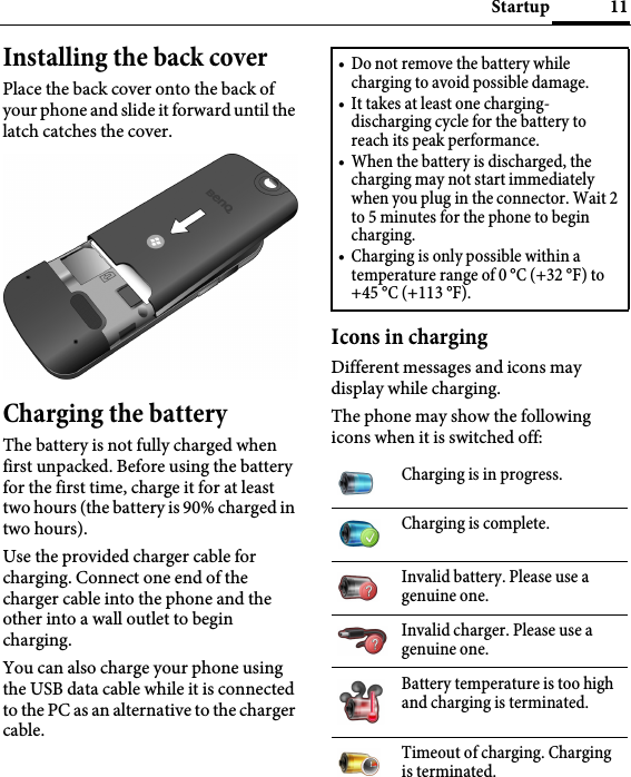 11StartupInstalling the back coverPlace the back cover onto the back of your phone and slide it forward until the latch catches the cover.Charging the batteryThe battery is not fully charged when first unpacked. Before using the battery for the first time, charge it for at least two hours (the battery is 90% charged in two hours).Use the provided charger cable for charging. Connect one end of the charger cable into the phone and the other into a wall outlet to begin charging.You can also charge your phone using the USB data cable while it is connected to the PC as an alternative to the charger cable.Icons in chargingDifferent messages and icons may display while charging.The phone may show the following icons when it is switched off:• Do not remove the battery while charging to avoid possible damage.• It takes at least one charging-discharging cycle for the battery to reach its peak performance.• When the battery is discharged, the charging may not start immediately when you plug in the connector. Wait 2 to 5 minutes for the phone to begin charging.• Charging is only possible within a temperature range of 0 °C (+32 °F) to +45 °C (+113 °F).Charging is in progress.Charging is complete.Invalid battery. Please use a genuine one.Invalid charger. Please use a genuine one.Battery temperature is too high and charging is terminated.Timeout of charging. Charging is terminated.