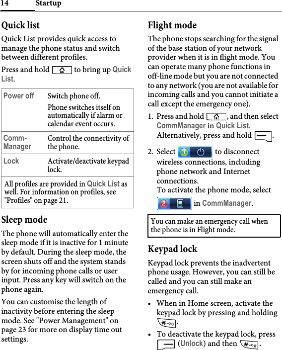 Startup14Quick listQuick List provides quick access to manage the phone status and switch between different profiles.Press and hold   to bring up Quick List.Sleep modeThe phone will automatically enter the sleep mode if it is inactive for 1 minute by default. During the sleep mode, the screen shuts off and the system stands by for incoming phone calls or user input. Press any key will switch on the phone again.You can customise the length of inactivity before entering the sleep mode. See &quot;Power Management&quot; on page 23 for more on display time out settings.Flight modeThe phone stops searching for the signal of the base station of your network provider when it is in flight mode. You can operate many phone functions in off-line mode but you are not connected to any network (you are not available for incoming calls and you cannot initiate a call except the emergency one).1. Press and hold  , and then select CommManager in Quick List.Alternatively, press and hold  .2. Select   to disconnect wireless connections, including phone network and Internet connections.To activate the phone mode, select  in CommManager.Keypad lockKeypad lock prevents the inadvertent phone usage. However, you can still be called and you can still make an emergency call.• When in Home screen, activate the keypad lock by pressing and holding .• To deactivate the keypad lock, press  (Unlock) and then  .Power off Switch phone off. Phone switches itself on automatically if alarm or calendar event occurs.Comm-ManagerControl the connectivity of the phone.Lock Activate/deactivate keypad lock.All profiles are provided in Quick List as well. For information on profiles, see &quot;Profiles&quot; on page 21.You can make an emergency call when the phone is in Flight mode.