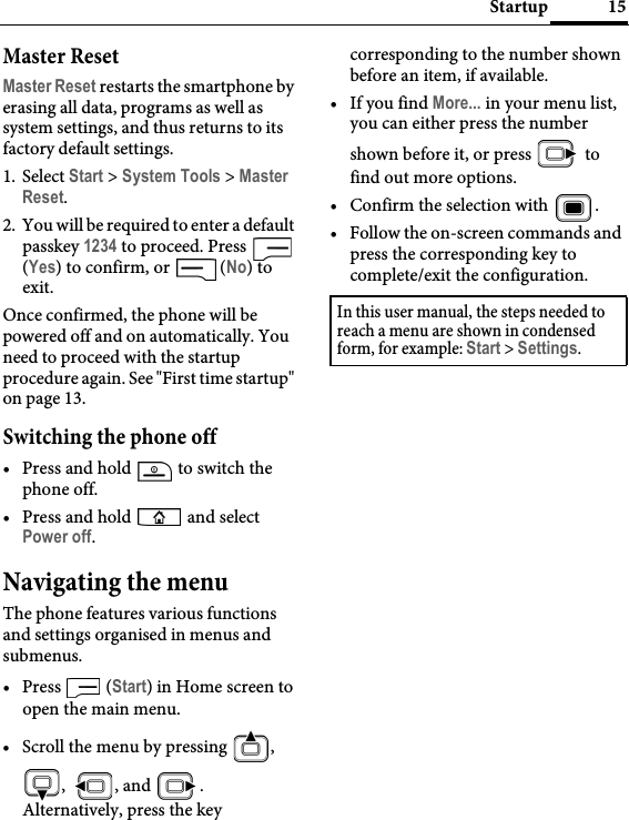 15StartupMaster ResetMaster Reset restarts the smartphone by erasing all data, programs as well as system settings, and thus returns to its factory default settings.1. Select Start &gt; System Tools &gt; Master Reset.2. You will be required to enter a default passkey 1234 to proceed. Press   (Yes) to confirm, or   (No) to exit.Once confirmed, the phone will be powered off and on automatically. You need to proceed with the startup procedure again. See &quot;First time startup&quot; on page 13.Switching the phone off• Press and hold   to switch the phone off.• Press and hold   and select Power off.Navigating the menuThe phone features various functions and settings organised in menus and submenus.• Press  (Start) in Home screen to open the main menu.• Scroll the menu by pressing  , , , and .Alternatively, press the key corresponding to the number shown before an item, if available.•If you find More... in your menu list, you can either press the number shown before it, or press   to find out more options.• Confirm the selection with  .• Follow the on-screen commands and press the corresponding key to complete/exit the configuration.In this user manual, the steps needed to reach a menu are shown in condensed form, for example: Start &gt; Settings.