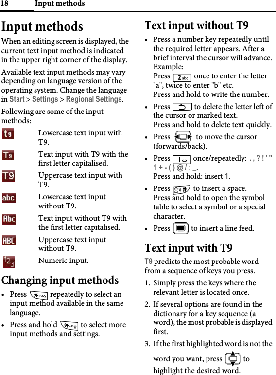 Input methods18Input methodsWhen an editing screen is displayed, the current text input method is indicated in the upper right corner of the display.Available text input methods may vary depending on language version of the operating system. Change the language in Start &gt; Settings &gt; Regional Settings.Following are some of the input methods: Lowercase text input with T9.Text input with T9 with the first letter capitalised.Uppercase text input with T9.Lowercase text input without T9.Text input without T9 with the first letter capitalised.Uppercase text input without T9.Numeric input.Changing input methods• Press   repeatedly to select an input method available in the same language.• Press and hold   to select more input methods and settings.Text input without T9• Press a number key repeatedly until the required letter appears. After a brief interval the cursor will advance. Example: Press   once to enter the letter &quot;a&quot;, twice to enter &quot;b&quot; etc. Press and hold to write the number.• Press   to delete the letter left of the cursor or marked text.Press and hold to delete text quickly.• Press   to move the cursor (forwards/back).• Press   once/repeatedly:  . , ? ! ’ &quot; 1 + - ( ) @ / : _.Press and hold: insert 1.•Press   to insert a space.Press and hold to open the symbol table to select a symbol or a special character.• Press   to insert a line feed.Text input with T9T9 predicts the most probable word from a sequence of keys you press.1. Simply press the keys where the relevant letter is located once.2. If several options are found in the dictionary for a key sequence (a word), the most probable is displayed first.3. If the first highlighted word is not the word you want, press   to highlight the desired word.