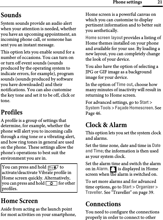 21Phone settingsSoundsSystem sounds provide an audio alert when your attention is needed, whether you have an upcoming appointment, an incoming phone call, or someone has sent you an instant message.This option lets you enable sound for a number of occasions. You can turn on or turn off event sounds (sounds produced by the operating system to indicate errors, for example), program sounds (sounds produced by software you have downloaded) and their notifications. You can also customise the key tone and set it to be off, click or tone.ProfilesA profile is a group of settings that determine, for example, whether the phone will alert you to incoming calls through a ring tone or a vibrating alert, and how ring tones in general are used on the phone. These settings allow the phone&apos;s operations to best suit the environment you are in.Home ScreenAside from acting as the launch point for most activities on your smartphone, Home screen is a powerful canvas on which you can customise to display pertinent information and to better suit you aesthetically.Home screen layout provides a listing of Home themes installed on your phone and available for your use. By loading a new layout, you can completely change the look of your device.You also have the option of selecting a JPG or GIF image as a background image for your device.In the option of Time out, choose how many minutes of inactivity will result in returning to Home screen.For advanced settings, go to Start &gt; System Tools &gt; Façade Homescreen. See Page 46.Clock &amp; AlarmThis option lets you set the system clock and alarms. Set the time zone, date and time in Date and Time; the information is then used as your system clock.Set the alarm time and switch the alarm on in Alarm.   is displayed in Home screen when the alarm is switched on.To set more alarms and for advanced time options, go to Start &gt; Organizer &gt; Traveller. See &quot;Traveller&quot; on page 39.ConnectionsYou need to configure the connections properly in order to connect to other You can press and hold   to activate/deactivate Vibrate profile in Home screen quickly. Alternatively, you can press and hold   for other profiles.