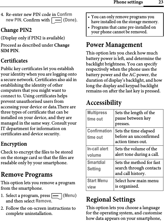 23Phone settings4. Re-enter new PIN code in Confirm new PIN. Confirm with   (Done).Change PIN2(Display only if PIN2 is available)Proceed as described under Change SIM PIN.CertificatesPublic key certificates let you establish your identity when you are logging onto a secure network. Certificates also aid in establishing the identity of other computers that you might want to connect to. Using certificates helps prevent unauthorised users from accessing your device or data.There are three types of certificate that can be installed on your device, and they are managed in the same way. Consult your IT department for information on certificates and device security.EncryptionCheck to encrypt the files to be stored on the storage card so that the files are readable only by your smartphone.Remove ProgramsThis option lets you remove a program from the smartphone. 1. Select a program, press   (Menu) and then select Remove. 2. Follow the on-screen instructions to complete uninstallation.Power ManagementThis option lets you check how much battery power is left, and determine the backlight brightness. You can specify respectively when the phone uses the battery power and the AC power, the duration of display’s backlight, and how long the display and keypad backlight remains on after the last key is pressed.AccessibilityRegional SettingsThis option lets you choose a language for the operating system, and customise how data appears on your smartphone, • You can only remove programs you have installed on the storage memory.• Programs that came pre-installed on your phone cannot be removed.Multipress time outSets the length of the pause between key presses.Confirmation time outSets the time elapsed before an unconfirmed action times out.In-call alert volumeSets the volume of the alert tone during a call.Smartdial SettingSets the method for fast search through contacts and call history.Start Menu viewSelect how main menu is organised.