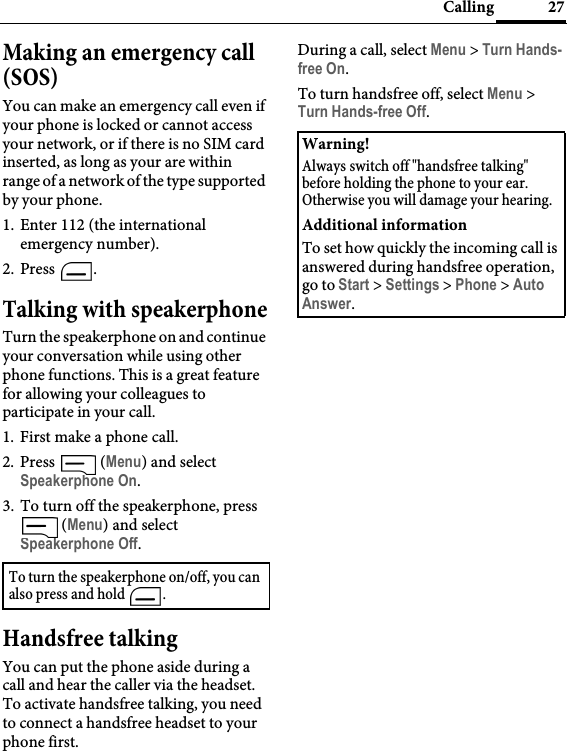 27CallingMaking an emergency call (SOS)You can make an emergency call even if your phone is locked or cannot access your network, or if there is no SIM card inserted, as long as your are within range of a network of the type supported by your phone.1. Enter 112 (the international emergency number).2. Press .Talking with speakerphoneTurn the speakerphone on and continue your conversation while using other phone functions. This is a great feature for allowing your colleagues to participate in your call.1. First make a phone call.2. Press  (Menu) and select Speakerphone On.3. To turn off the speakerphone, press  (Menu) and select Speakerphone Off.Handsfree talkingYou can put the phone aside during a call and hear the caller via the headset. To activate handsfree talking, you need to connect a handsfree headset to your phone first.During a call, select Menu &gt; Turn Hands-free On.To turn handsfree off, select Menu &gt; Turn Hands-free Off.To turn the speakerphone on/off, you can also press and hold  .Warning!Always switch off &quot;handsfree talking&quot; before holding the phone to your ear. Otherwise you will damage your hearing.Additional informationTo set how quickly the incoming call is answered during handsfree operation, go to Start &gt; Settings &gt; Phone &gt; Auto Answer.