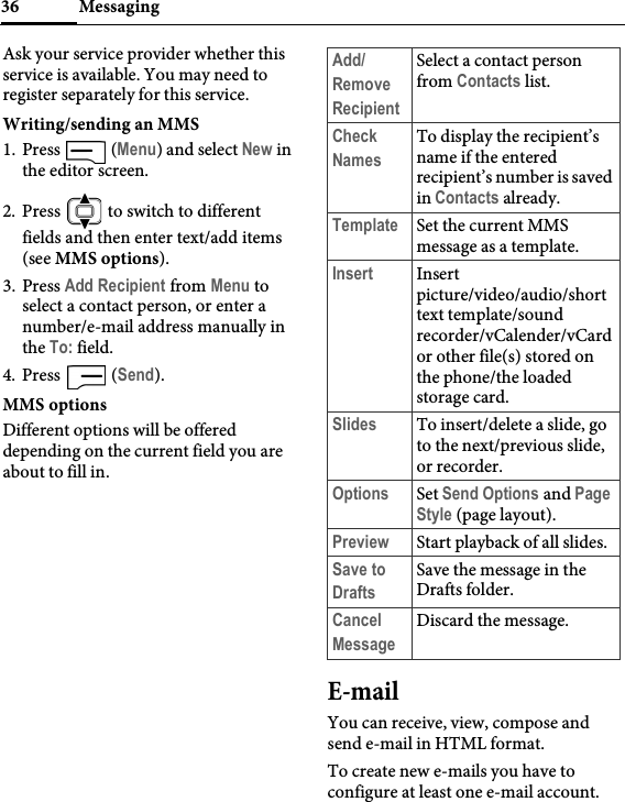 Messaging36Ask your service provider whether this service is available. You may need to register separately for this service.Writing/sending an MMS1. Press  (Menu) and select New in the editor screen.2. Press   to switch to different fields and then enter text/add items (see MMS options).3. Press Add Recipient from Menu to select a contact person, or enter a number/e-mail address manually in the To: field.4. Press  (Send).MMS optionsDifferent options will be offered depending on the current field you are about to fill in.E-mailYou can receive, view, compose and send e-mail in HTML format.To create new e-mails you have to configure at least one e-mail account.Add/Remove RecipientSelect a contact person from Contacts list.Check NamesTo display the recipient’s name if the entered recipient’s number is saved in Contacts already.Template Set the current MMS message as a template.Insert Insert picture/video/audio/short text template/sound recorder/vCalender/vCard or other file(s) stored on the phone/the loaded storage card.Slides To insert/delete a slide, go to the next/previous slide, or recorder.Options Set Send Options and Page Style (page layout).Preview Start playback of all slides.Save to DraftsSave the message in the Drafts folder.Cancel MessageDiscard the message.