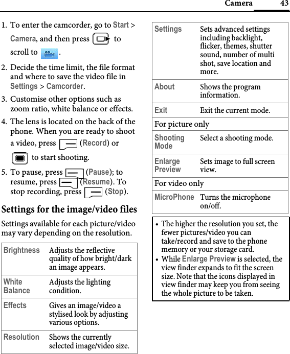 43Camera1. To enter the camcorder, go to Start &gt; Camera, and then press   to scroll to  .2. Decide the time limit, the file format and where to save the video file in Settings &gt; Camcorder.3. Customise other options such as zoom ratio, white balance or effects.4. The lens is located on the back of the phone. When you are ready to shoot a video, press   (Record) or  to start shooting. 5. To pause, press   (Pause); to resume, press   (Resume). To stop recording, press   (Stop).Settings for the image/video filesSettings available for each picture/video may vary depending on the resolution.Brightness Adjusts the reflective quality of how bright/dark an image appears.White BalanceAdjusts the lighting condition.Effects Gives an image/video a stylised look by adjusting various options.Resolution Shows the currently selected image/video size.Settings Sets advanced settings including backlight, flicker, themes, shutter sound, number of multi shot, save location and more.About Shows the program information.Exit Exit the current mode.For picture onlyShooting ModeSelect a shooting mode.Enlarge PreviewSets image to full screen view.For video onlyMicroPhone Turns the microphone on/off.• The higher the resolution you set, the fewer pictures/video you can take/record and save to the phone memory or your storage card.•While Enlarge Preview is selected, the view finder expands to fit the screen size. Note that the icons displayed in view finder may keep you from seeing the whole picture to be taken.