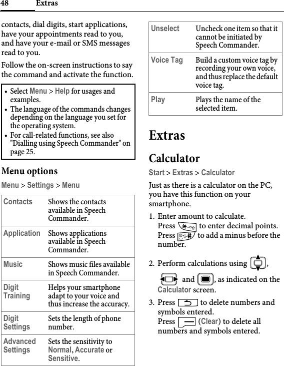 Extras48contacts, dial digits, start applications, have your appointments read to you, and have your e-mail or SMS messages read to you.Follow the on-screen instructions to say the command and activate the function.Menu optionsMenu &gt; Settings &gt; MenuExtrasCalculatorStart &gt; Extras &gt; CalculatorJust as there is a calculator on the PC, you have this function on your smartphone.1. Enter amount to calculate. Press   to enter decimal points.Press   to add a minus before the number.2. Perform calculations using  ,  and  , as indicated on the Calculator screen.3. Press   to delete numbers and symbols entered.Press  (Clear) to delete all numbers and symbols entered.•Select Menu &gt; Help for usages and examples.• The language of the commands changes depending on the language you set for the operating system.• For call-related functions, see also &quot;Dialling using Speech Commander&quot; on page 25.Contacts Shows the contacts available in Speech Commander.Application Shows applications available in Speech Commander.Music Shows music files available in Speech Commander.Digit TrainingHelps your smartphone adapt to your voice and thus increase the accuracy.Digit SettingsSets the length of phone number.Advanced SettingsSets the sensitivity to Normal, Accurate or Sensitive.Unselect Uncheck one item so that it cannot be initiated by Speech Commander.Voice Tag Build a custom voice tag by recording your own voice, and thus replace the default voice tag.Play Plays the name of the selected item.