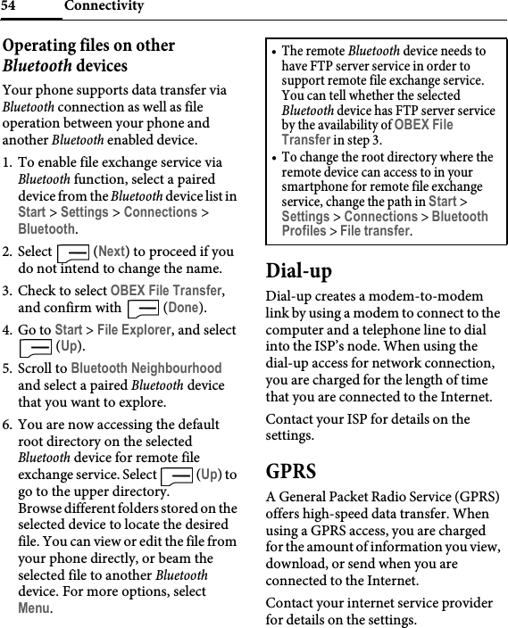 Connectivity54Operating files on other Bluetooth devicesYour phone supports data transfer via Bluetooth connection as well as file operation between your phone and another Bluetooth enabled device.1. To enable file exchange service via Bluetooth function, select a paired device from the Bluetooth device list in Start &gt; Settings &gt; Connections &gt; Bluetooth.2. Select  (Next) to proceed if you do not intend to change the name.3. Check to select OBEX File Transfer, and confirm with   (Done).4. Go to Start &gt; File Explorer, and select  (Up).5. Scroll to Bluetooth Neighbourhood and select a paired Bluetooth device that you want to explore.6. You are now accessing the default root directory on the selected Bluetooth device for remote file exchange service. Select   (Up) to go to the upper directory.Browse different folders stored on the selected device to locate the desired file. You can view or edit the file from your phone directly, or beam the selected file to another Bluetooth device. For more options, select Menu.Dial-upDial-up creates a modem-to-modem link by using a modem to connect to the computer and a telephone line to dial into the ISP’s node. When using the dial-up access for network connection, you are charged for the length of time that you are connected to the Internet.Contact your ISP for details on the settings.GPRSA General Packet Radio Service (GPRS) offers high-speed data transfer. When using a GPRS access, you are charged for the amount of information you view, download, or send when you are connected to the Internet.Contact your internet service provider for details on the settings.•The remote Bluetooth device needs to have FTP server service in order to support remote file exchange service. You can tell whether the selected Bluetooth device has FTP server service by the availability of OBEX File Transfer in step 3.• To change the root directory where the remote device can access to in your smartphone for remote file exchange service, change the path in Start &gt; Settings &gt; Connections &gt; Bluetooth Profiles &gt; File transfer.