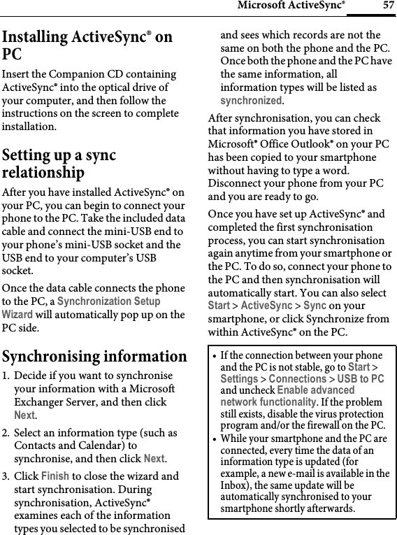 57Microsoft ActiveSync®Installing ActiveSync® on PCInsert the Companion CD containing ActiveSync® into the optical drive of your computer, and then follow the instructions on the screen to complete installation.Setting up a sync relationshipAfter you have installed ActiveSync® on your PC, you can begin to connect your phone to the PC. Take the included data cable and connect the mini-USB end to your phone’s mini-USB socket and the USB end to your computer’s USB socket.Once the data cable connects the phone to the PC, a Synchronization Setup Wizard will automatically pop up on the PC side.Synchronising information1. Decide if you want to synchronise your information with a Microsoft Exchanger Server, and then click Next.2. Select an information type (such as Contacts and Calendar) to synchronise, and then click Next.3. Click Finish to close the wizard and start synchronisation. During synchronisation, ActiveSync® examines each of the information types you selected to be synchronised and sees which records are not the same on both the phone and the PC. Once both the phone and the PC have the same information, all information types will be listed as synchronized.After synchronisation, you can check that information you have stored in Microsoft® Office Outlook® on your PC has been copied to your smartphone without having to type a word. Disconnect your phone from your PC and you are ready to go.Once you have set up ActiveSync® and completed the first synchronisation process, you can start synchronisation again anytime from your smartphone or the PC. To do so, connect your phone to the PC and then synchronisation will automatically start. You can also select Start &gt; ActiveSync &gt; Sync on your smartphone, or click Synchronize from within ActiveSync® on the PC.• If the connection between your phone and the PC is not stable, go to Start &gt; Settings &gt; Connections &gt; USB to PC and uncheck Enable advanced network functionality. If the problem still exists, disable the virus protection program and/or the firewall on the PC.• While your smartphone and the PC are connected, every time the data of an information type is updated (for example, a new e-mail is available in the Inbox), the same update will be automatically synchronised to your smartphone shortly afterwards.