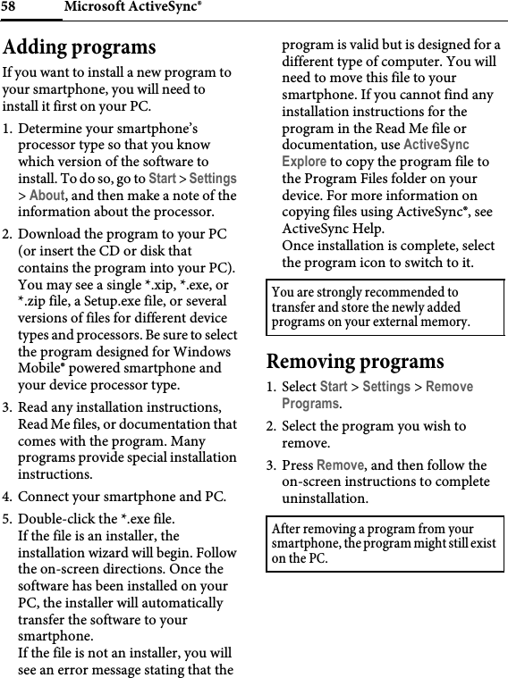 Microsoft ActiveSync®58Adding programsIf you want to install a new program to your smartphone, you will need to install it first on your PC.1. Determine your smartphone’s processor type so that you know which version of the software to install. To do so, go to Start &gt; Settings &gt; About, and then make a note of the information about the processor.2. Download the program to your PC (or insert the CD or disk that contains the program into your PC). You may see a single *.xip, *.exe, or *.zip file, a Setup.exe file, or several versions of files for different device types and processors. Be sure to select the program designed for Windows Mobile® powered smartphone and your device processor type.3. Read any installation instructions, Read Me files, or documentation that comes with the program. Many programs provide special installation instructions.4. Connect your smartphone and PC.5. Double-click the *.exe file.If the file is an installer, the installation wizard will begin. Follow the on-screen directions. Once the software has been installed on your PC, the installer will automatically transfer the software to your smartphone.If the file is not an installer, you will see an error message stating that the program is valid but is designed for a different type of computer. You will need to move this file to your smartphone. If you cannot find any installation instructions for the program in the Read Me file or documentation, use ActiveSync Explore to copy the program file to the Program Files folder on your device. For more information on copying files using ActiveSync®, see ActiveSync Help.Once installation is complete, select the program icon to switch to it.Removing programs1. Select Start &gt; Settings &gt; Remove Programs.2. Select the program you wish to remove.3. Press Remove, and then follow the on-screen instructions to complete uninstallation.You are strongly recommended to transfer and store the newly added programs on your external memory.After removing a program from your smartphone, the program might still exist on the PC.