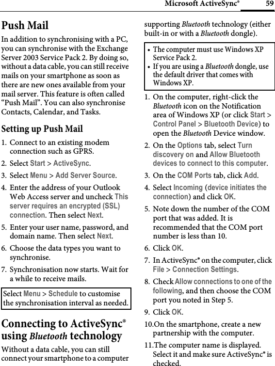 59Microsoft ActiveSync®Push MailIn addition to synchronising with a PC, you can synchronise with the Exchange Server 2003 Service Pack 2. By doing so, without a data cable, you can still receive mails on your smartphone as soon as there are new ones available from your mail server. This feature is often called “Push Mail”. You can also synchronise Contacts, Calendar, and Tasks.Setting up Push Mail1. Connect to an existing modem connection such as GPRS.2. Select Start &gt; ActiveSync.3. Select Menu &gt; Add Server Source.4. Enter the address of your Outlook Web Access server and uncheck This server requires an encrypted (SSL) connection. Then select Next.5. Enter your user name, password, and domain name. Then select Next.6. Choose the data types you want to synchronise.7. Synchronisation now starts. Wait for a while to receive mails.Connecting to ActiveSync® using Bluetooth technologyWithout a data cable, you can still connect your smartphone to a computer supporting Bluetooth technology (either built-in or with a Bluetooth dongle).1. On the computer, right-click the Bluetooth icon on the Notification area of Windows XP (or click Start &gt; Control Panel &gt; Bluetooth Device) to open the Bluetooth Device window.2. On the Options tab, select Turn discovery on and Allow Bluetooth devices to connect to this computer.3. On the COM Ports tab, click Add.4. Select Incoming (device initiates the connection) and click OK.5. Note down the number of the COM port that was added. It is recommended that the COM port number is less than 10.6. Click OK.7. In ActiveSync® on the computer, click File &gt; Connection Settings.8. Check Allow connections to one of the following, and then choose the COM port you noted in Step 5.9. Click OK.10.On the smartphone, create a new partnership with the computer.11.The computer name is displayed. Select it and make sure ActiveSync® is checked.Select Menu &gt; Schedule to customise the synchronisation interval as needed.• The computer must use Windows XP Service Pack 2.•If you are using a Bluetooth dongle, use the default driver that comes with Windows XP.