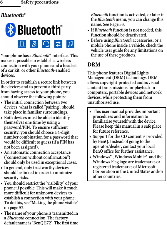 Safety precautions6Bluetooth®Your phone has a Bluetooth®  interface. This makes it possible to establish a wireless connection with your phone and a headset of a car kit, or other Bluetooth-enabled devices.In order to establish a secure link between the devices and to prevent a third party from having access to your phone, you should observe the following points:• The initial connection between two devices, what is called &quot;pairing&quot;, should take place in familiar surroundings. • Both devices must be able to identify themselves one time by using a password/PIN. To ensure sufficient security, you should choose a 4-digit number combination for a password that would be difficult to guess (if a PIN has not been assigned).• An automatic connection acceptance (&quot;connection without confirmation&quot;) should only be used in exceptional cases. • In general, only trustworthy devices should be linked in order to minimize security risks. • You should restrict the &quot;visibility&quot; of your phone if possible. This will make it much more difficult for unknown devices to establish a connection with your phone. To do this, see &quot;Making the phone visible&quot; on page 52. • The name of your phone is transmitted in a Bluetooth connection. The factory default name is &quot;BenQ E72&quot;. The first time Bluetooth function is activated, or later in the Bluetooth menu, you can change this name. See Page 53.•If Bluetooth function is not needed, this function should be deactivated.•Before using Bluetooth accessories, or a mobile phone inside a vehicle, check the vehicle user guide for any limitations on the use of these products. DRMThis phone features Digital Rights Management (DRM) technology. DRM allows copyright-protected audio/visual content transmissions for playback in computers, portable devices and network devices, while protecting them from unauthorised use.• This user manual provides important procedures and information to familiarise yourself with the device. Please keep this manual in a safe place for future reference.• Support for the CD content is provided by BenQ. Instead of going to the operator/dealer, contact your local BenQ office for further assistance.• Windows® , Windows Mobile®  and the Windows Flag logo are trademarks or registered trademarks of Microsoft Corporation in the United States and/or other countries.