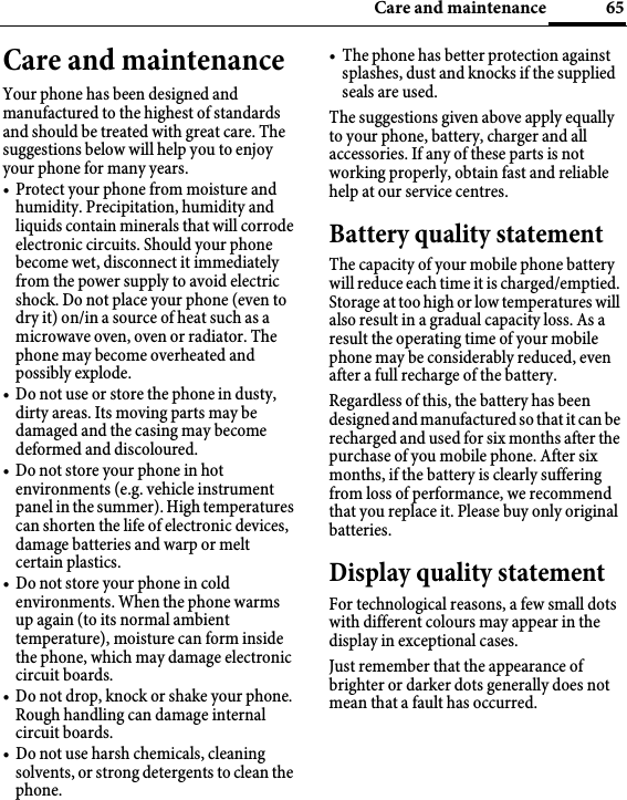 65Care and maintenanceCare and maintenanceYour phone has been designed and manufactured to the highest of standards and should be treated with great care. The suggestions below will help you to enjoy your phone for many years.• Protect your phone from moisture and humidity. Precipitation, humidity and liquids contain minerals that will corrode electronic circuits. Should your phone become wet, disconnect it immediately from the power supply to avoid electric shock. Do not place your phone (even to dry it) on/in a source of heat such as a microwave oven, oven or radiator. The phone may become overheated and possibly explode.• Do not use or store the phone in dusty, dirty areas. Its moving parts may be damaged and the casing may become deformed and discoloured.• Do not store your phone in hot environments (e.g. vehicle instrument panel in the summer). High temperatures can shorten the life of electronic devices, damage batteries and warp or melt certain plastics. • Do not store your phone in cold environments. When the phone warms up again (to its normal ambient temperature), moisture can form inside the phone, which may damage electronic circuit boards. • Do not drop, knock or shake your phone. Rough handling can damage internal circuit boards.• Do not use harsh chemicals, cleaning solvents, or strong detergents to clean the phone.• The phone has better protection against splashes, dust and knocks if the supplied seals are used. The suggestions given above apply equally to your phone, battery, charger and all accessories. If any of these parts is not working properly, obtain fast and reliable help at our service centres.Battery quality statementThe capacity of your mobile phone battery will reduce each time it is charged/emptied. Storage at too high or low temperatures will also result in a gradual capacity loss. As a result the operating time of your mobile phone may be considerably reduced, even after a full recharge of the battery.Regardless of this, the battery has been designed and manufactured so that it can be recharged and used for six months after the purchase of you mobile phone. After six months, if the battery is clearly suffering from loss of performance, we recommend that you replace it. Please buy only original batteries.Display quality statementFor technological reasons, a few small dots with different colours may appear in the display in exceptional cases.Just remember that the appearance of brighter or darker dots generally does not mean that a fault has occurred.